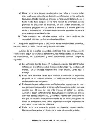 21 LEY Nº 7331
ASAMBLEA LEGISLATIVA DE COSTA RICA
a) Llevar, en la parte trasera, un dispositivo que refleje o proyecte la luz
roja. Igualmente, deben llevar dispositivos reflectantes en los radios de
las ruedas. Desde media hora antes de la hora natural del anochecer y
hasta media hora después de la hora natural del amanecer, queda
prohibida la circulación de bicicletas, sin que porten encendido, un
dispositivo proyector de luz blanca o amarilla y el ciclista porte un
chaleco retrorreflectivo. En condiciones de lluvia, el conductor deberá
usar una capa amarilla reflectiva.
b) Todo conductor de bicicletas deberá utilizar casco protector de
seguridad, mientras conduzca en las vías públicas.
4) Requisitos específicos para la circulación de las motobicicletas, bicimotos,
las motocicletas, triciclos, cuadraciclos y otros ciclomotores:
Además de los requisitos contenidos en el inciso 1) de este artículo, que le
sean acordes según su naturaleza constructiva, las motobicicletas, las bicimotos,
las motocicletas, los cuadraciclos y otros ciclomotores deberán cumplir lo
siguiente:
a) Los vehículos de más de dos (2) ruedas deben portar dos (2) triángulos
reflectantes o un (1) dispositivo de seguridad análogo y su conductor, al
menos, un (1) chaleco retrorreflectivo color amarillo, verde, rojo o
naranja.
b) En su parte delantera, deben estar provistos al menos de un dispositivo
proyector de luz blanca o amarilla, con funciones de luz alta y baja las
cuales pueden ser halógenas.
c) En la parte trasera, deben portar un (1) dispositivo proyector de luz roja,
que permanezca encendido al poner en funcionamiento la luz, con una
sección que dé una luz roja más intensa al aplicar los frenos.
Asimismo, deben portar al menos dos (2) luces direccionales en ambos
extremos de las partes trasera, y delantera, y contar con un sistema de
luz que se encienda independientemente de las luces principales en
casos de emergencia; este último dispositivo se exigirá respetando la
naturaleza constructiva del fabricante.
d) Portar, en la parte trasera del vehículo, un dispositivo proyector de luz
blanca que haga visible el número de la placa, al encenderse la luz.
 
