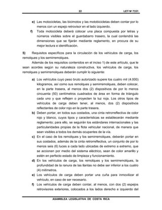 22 LEY Nº 7331
ASAMBLEA LEGISLATIVA DE COSTA RICA
e) Las motocicletas, las bicimotos y las motobicicletas deben contar por lo
menos con un espejo retrovisor en el lado izquierdo.
f) Toda motocicleta deberá colocar una placa compuesta por letras y
números visibles sobre el guardabarro trasero, la cual contendrá las
dimensiones que se fijarán mediante reglamento, en procura de su
mejor lectura e identificación.
5) Requisitos específicos para la circulación de los vehículos de carga, los
remolques y los semirremolques.
Además de los requisitos contenidos en el inciso 1) de este artículo, que le
sean acordes según su naturaleza constructiva, los vehículos de carga, los
remolques y semirremolques deberán cumplir lo siguiente:
a) Los vehículos cuyo peso bruto autorizado supere los cuatro mil (4.000)
kilogramos, así como sus remolques y semirremolques, deben colocar,
en la parte trasera, al menos dos (2) dispositivos de por lo menos
cincuenta (50) centímetros cuadrados de área en forma de triángulo
cada uno y que reflejen o proyecten la luz roja. Los otros tipos de
vehículos de carga deben tener, al menos, dos (2) dispositivos
reflectantes de color rojo en la parte trasera.
b) Deben portar, en todos sus costados, una cinta retrorreflectiva de color
rojo y blanco, cuyos tipos y características se establecerán mediante
reglamento; para ello, se seguirán los estándares internacionales y las
particularidades propias de la flota vehicular nacional, de manera que
sean visibles a todos los demás ocupantes de la vía.
c) En el caso de los remolques y los semirremolques, deberán portar en
sus costados, además de la cinta retrorreflectiva, un conjunto de por lo
menos seis (6) luces a cada lado ubicadas de extremo a extremo, que
se accionen por medio del sistema eléctrico, sean de color amarillo y
estén en perfecto estado de limpieza y funcionamiento.
d) En los vehículos de carga, los remolques y los semirremolques, la
profundidad de la ranura de las llantas no debe ser inferior a los cuatro
(4) milímetros.
e) Los vehículos de carga deben portar una cuña para inmovilizar el
vehículo, en caso de ser necesario.
f) Los vehículos de carga deben contar, al menos, con dos (2) espejos
retrovisores exteriores, colocados a los lados derecho e izquierdo del
 