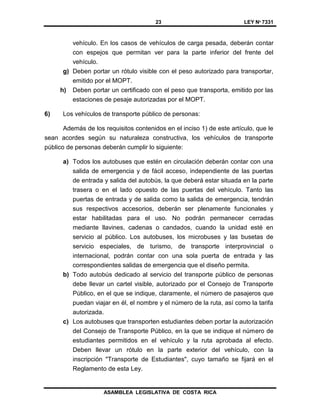 23 LEY Nº 7331
ASAMBLEA LEGISLATIVA DE COSTA RICA
vehículo. En los casos de vehículos de carga pesada, deberán contar
con espejos que permitan ver para la parte inferior del frente del
vehículo.
g) Deben portar un rótulo visible con el peso autorizado para transportar,
emitido por el MOPT.
h) Deben portar un certificado con el peso que transporta, emitido por las
estaciones de pesaje autorizadas por el MOPT.
6) Los vehículos de transporte público de personas:
Además de los requisitos contenidos en el inciso 1) de este artículo, que le
sean acordes según su naturaleza constructiva, los vehículos de transporte
público de personas deberán cumplir lo siguiente:
a) Todos los autobuses que estén en circulación deberán contar con una
salida de emergencia y de fácil acceso, independiente de las puertas
de entrada y salida del autobús, la que deberá estar situada en la parte
trasera o en el lado opuesto de las puertas del vehículo. Tanto las
puertas de entrada y de salida como la salida de emergencia, tendrán
sus respectivos accesorios, deberán ser plenamente funcionales y
estar habilitadas para el uso. No podrán permanecer cerradas
mediante llavines, cadenas o candados, cuando la unidad esté en
servicio al público. Los autobuses, los microbuses y las busetas de
servicio especiales, de turismo, de transporte interprovincial o
internacional, podrán contar con una sola puerta de entrada y las
correspondientes salidas de emergencia que el diseño permita.
b) Todo autobús dedicado al servicio del transporte público de personas
debe llevar un cartel visible, autorizado por el Consejo de Transporte
Público, en el que se indique, claramente, el número de pasajeros que
puedan viajar en él, el nombre y el número de la ruta, así como la tarifa
autorizada.
c) Los autobuses que transporten estudiantes deben portar la autorización
del Consejo de Transporte Público, en la que se indique el número de
estudiantes permitidos en el vehículo y la ruta aprobada al efecto.
Deben llevar un rótulo en la parte exterior del vehículo, con la
inscripción "Transporte de Estudiantes", cuyo tamaño se fijará en el
Reglamento de esta Ley.
 