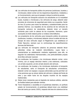 24 LEY Nº 7331
ASAMBLEA LEGISLATIVA DE COSTA RICA
d) Los vehículos de transporte público de personas (autobuses, busetas y
microbuses), deben contar con los respectivos dispositivos, instalados y
en funcionamiento, para que el pasajero indique la señal de parada.
e) Los vehículos de transporte exclusivo de estudiantes en la modalidad
buses, busetas o microbuses y los vehículos de carga, deberán estar
provistos de cinturones de seguridad para todos sus ocupantes. Serán
de tres (3) puntos para todos los laterales y subabdominales para los
asientos internos. Los respaldos de los asientos de los vehículos de
transporte exclusivo de estudiantes, deberán tener un tamaño
suficiente para cubrir la cabeza de los ocupantes. Asimismo, quien
acompañe al chofer deberá portar un chaleco retrorreflectivo.
f) Los propietarios de los vehículos para transporte público de personas
(autobuses, busetas y microbuses) deberán ubicar la salida del tubo de
escape de esos vehículos según el Reglamento que establezca el
Poder Ejecutivo, siempre que no contravenga las especificaciones
técnicas del fabricante.
g) Los vehículos de transporte colectivo de personas deberán llevar
adheridas cintas de material retrorreflectivo, cuyos tipos y
características se establecerán mediante reglamento; para ello, se
seguirán los estándares internacionales y las particularidades propias
de la flota vehicular nacional.
h) Los autobuses, las busetas y los microbuses deberán contar, como
mínimo, con un espejo retrovisor interior y dos exteriores, colocados
uno al Iado izquierdo y el otro al Iado derecho del vehículo.
i) Los autobuses, las busetas y los microbuses dedicados al transporte
de estudiantes, salvo el transporte de estudiantes universitarios,
deberán contar con espejos o equipos adicionales que les permitan ver
a las personas que se ubican detrás del vehículo o debajo del frente de
este y que están fuera de los ángulos muertos de los espejos
tradicionales.
j) Deben tener recipientes para el depósito de residuos sólidos, además
de facilitar bolsas para atender vómitos.
k) Tener limpiadores o escobillas en el parabrisas delantero, en perfecto
estado de funcionamiento; el parabrisas deberá tener una visibilidad
libre del ciento por ciento (100%), respecto del área de cobertura de los
 