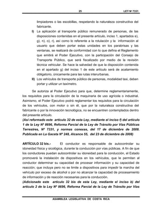 25 LEY Nº 7331
ASAMBLEA LEGISLATIVA DE COSTA RICA
limpiadores o las escobillas, respetando la naturaleza constructiva del
fabricante.
l) La aplicación al transporte público remunerado de personas, de las
disposiciones contenidas en el presente artículo, inciso 1, apartados e),
g), n), o), r), así como lo referente a la rotulación y la información al
usuario que deben portar estas unidades en los parabrisas y las
ventanas, se realizará de conformidad con lo que defina el Reglamento
que emitirá el Poder Ejecutivo, con la participación del Consejo de
Transporte Público, que será fiscalizado por medio de la revisión
técnica vehicular. Se hace la salvedad de que la disposición contenida
en el apartado g) del inciso 1 de este artículo será de acatamiento
obligatorio, únicamente para las rutas interurbanas.
ll) Los vehículos de transporte público de personas, modalidad taxi, deben
portar y utilizar un taxímetro.
Se autoriza al Poder Ejecutivo para que, determine reglamentariamente,
los requisitos para la circulación de la maquinaria de uso agrícola o industrial.
Asimismo, el Poder Ejecutivo podrá reglamentar los requisitos para la circulación
de los vehículos, con motor o sin él, que por la naturaleza constructiva del
fabricante o por la innovación tecnológica, no se encuentren contemplados dentro
del presente artículo.
(Así reformado este artículo 32 de esta Ley, mediante el inciso f) del artículo
1 de la Ley Nº 8696, Reforma Parcial de la Ley de Tránsito por Vías Públicas
Terrestres, Nº 7331, y normas conexas, del 17 de diciembre de 2008.
Publicada en La Gaceta Nº 248, Alcance 55, del 23 de diciembre de 2008)
ARTÍCULO 32 bis.- El conductor es responsable de autocontrolar su
idoneidad física y sicológica, durante la conducción por vías públicas. A fin de que
los conductores puedan autocontrolar su idoneidad para la conducción, el Estado
promoverá la instalación de dispositivos en los vehículos, que le permitan al
conductor determinar su capacidad de procesar información y su capacidad de
reacción; que incluya pero no se limite a dispositivos para impedir la marcha del
vehículo por exceso de alcohol o por no alcanzar la capacidad de procesamiento
de información y de reacción necesarias para la conducción.
(Adicionado este artículo 32 bis de esta Ley, mediante el inciso b) del
artículo 2 de la Ley Nº 8696, Reforma Parcial de la Ley de Tránsito por Vías
 