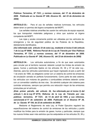 26 LEY Nº 7331
ASAMBLEA LEGISLATIVA DE COSTA RICA
Públicas Terrestres, Nº 7331, y normas conexas, del 17 de diciembre de
2008. Publicada en La Gaceta Nº 248, Alcance 55, del 23 de diciembre de
2008)
ARTÍCULO 33.- Para el uso de señales rotativas luminosas, los vehículos
deben tener un permiso del órgano competente del MOPT.
Las señales rotativas amarillas las usarán los vehículos de equipo especial,
los que transporten materiales peligrosos y otros que autorice el órgano
competente del MOPT.
Las rojas y azules únicamente podrán ser utilizadas por los vehículos de
emergencia y los de seguridad pública de los Poderes de la República,
debidamente identificados.
(Así reformado este artículo 33 de esta Ley, mediante el inciso f) del artículo
1 de la Ley Nº 8696, Reforma Parcial de la Ley de Tránsito por Vías Públicas
Terrestres, Nº 7331, y normas conexas, del 17 de diciembre de 2008.
Publicada en La Gaceta Nº 248, Alcance 55, del 23 de diciembre de 2008)
ARTÍCULO 34.- Los vehículos automotores, a fin de que sean autorizados
para circular por el territorio nacional, deberán cumplir los límites de emisión de
gases, humos y partículas fijados en los artículos 35, 36 y 37 de esta Ley..
Además, para los vehículos automotores que hayan ingresado al país a partir del
1 de enero de 1995, es obligatorio contar con un sistema de control de emisiones
de circulación cerrada en perfecto funcionamiento. Como parte de este sistema,
los vehículos con motores de gasolina o combustibles similares deberán contar
con un convertidor catalítico de tres vías. Se admitirá cualquier otro sistema para
controlar emisiones, siempre que permita una reducción mayor de las emisiones
producidas por el vehículo.
(Este primer párrafo, del artículo 34, fue reformado por el inciso 3) del
artículo 1, de la Ley Nº 8779, Reforma de la Ley de Tránsito por vías
públicas terrestres, Nº 7331, de 13 de abril de 1993, y sus reformas,
sancionada el 17 de setiembre de 2009. Publicada en el Alcance Nº 38,
de La Gaceta Nº 184, de 22 de setiembre de 2009)
Mediante el Reglamento de esta Ley, el Poder Ejecutivo regulará las
especificaciones del sistema de control de emisiones de los vehículos y podrá
modificar los límites para la emisión de gases, humos y partículas, siempre que
los nuevos límites sean más estrictos que los estipulados en los artículos 35, 36 y
 