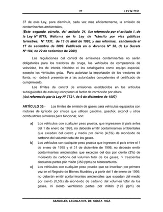 27 LEY Nº 7331
ASAMBLEA LEGISLATIVA DE COSTA RICA
37 de esta Ley, para disminuir, cada vez más eficientemente, la emisión de
contaminantes ambientales.
(Este segundo párrafo, del artículo 34, fue reformado por el artículo 1, de
la Ley Nº 8779, Reforma de la Ley de Tránsito por vías públicas
terrestres, Nº 7331, de 13 de abril de 1993, y sus reformas, sancionada el
17 de setiembre de 2009. Publicada en el Alcance Nº 38, de La Gaceta
Nº 184, de 22 de setiembre de 2009)
Las regulaciones del control de emisiones contaminantes no serán
obligatorias para los tractores de oruga, los vehículos de competencia de
velocidad, los de interés histórico ni los catalogados como equipo especial,
excepto los vehículos grúa. Para autorizar la importación de los tractores de
llanta, no deberá presentarse a las autoridades competentes el certificado de
cumplimiento.
Los límites de control de emisiones establecidos en los artículos
subsiguientes de esta ley incorporan el factor de corrección por altura.
(Así reformado por la Ley Nº 7721, de 9 de diciembre de 1997)
ARTÍCULO 35.- Los límites de emisión de gases para vehículos equipados con
motores de ignición por chispa que utilicen gasolina, gasohol, alcohol u otros
combustibles similares para funcionar, son:
a) Los vehículos con cualquier peso prueba, que ingresaron al país antes
del 1 de enero de 1995, no deberán emitir contaminantes ambientales
que excedan del cuatro y medio por ciento (4,5%) de monóxido de
carbono del volumen total de los gases.
b) Los vehículos con cualquier peso prueba que ingresen al país entre el 1
de enero de 1995 y el 31 de diciembre de 1998, no deberán emitir
contaminantes ambientales que excedan del dos por ciento (2%) de
monóxido de carbono del volumen total de los gases, ni trescientas
cincuenta partes por millón (350 ppm) de hidrocarburos.
c) Los vehículos con cualquier peso prueba que se inscriban por primera
vez en el Registro de Bienes Muebles y a partir del 1 de enero de 1999,
no deberán emitir contaminantes ambientales que excedan del medio
por ciento (0,5%) de monóxido de carbono del volumen total de los
gases, ni ciento veinticinco partes por millón (125 ppm) de
 