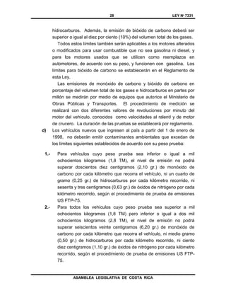 28 LEY Nº 7331
ASAMBLEA LEGISLATIVA DE COSTA RICA
hidrocarburos. Además, la emisión de bióxido de carbono deberá ser
superior o igual al diez por ciento (10%) del volumen total de los gases.
Todos estos límites también serán aplicables a los motores alterados
o modificados para usar combustible que no sea gasolina ni diesel, y
para los motores usados que se utilicen como reemplazos en
automotores, de acuerdo con su peso, y funcionen con gasolina. Los
límites para bióxido de carbono se establecerán en el Reglamento de
esta Ley.
Las emisiones de monóxido de carbono y bióxido de carbono en
porcentaje del volumen total de los gases e hidrocarburos en partes por
millón se medirán por medio de equipos que autorice el Ministerio de
Obras Públicas y Transportes. El procedimiento de medición se
realizará con dos diferentes valores de revoluciones por minuto del
motor del vehículo, conocidos como velocidades al ralentí y de motor
de crucero. La duración de las pruebas se establecerá por reglamento.
d) Los vehículos nuevos que ingresen al país a partir del 1 de enero de
1998, no deberán emitir contaminantes ambientales que excedan de
los límites siguientes establecidos de acuerdo con su peso prueba:
1.- Para vehículos cuyo peso prueba sea inferior o igual a mil
ochocientos kilogramos (1,8 TM), el nivel de emisión no podrá
superar doscientos diez centigramos (2,10 gr.) de monóxido de
carbono por cada kilómetro que recorra el vehículo, ni un cuarto de
gramo (0,25 gr.) de hidrocarburos por cada kilómetro recorrido, ni
sesenta y tres centigramos (0,63 gr.) de óxidos de nitrógeno por cada
kilómetro recorrido, según el procedimiento de prueba de emisiones
US FTP-75.
2.- Para todos los vehículos cuyo peso prueba sea superior a mil
ochocientos kilogramos (1,8 TM) pero inferior o igual a dos mil
ochocientos kilogramos (2,8 TM), el nivel de emisión no podrá
superar seiscientos veinte centigramos (6,20 gr.) de monóxido de
carbono por cada kilómetro que recorra el vehículo, ni medio gramo
(0,50 gr.) de hidrocarburos por cada kilómetro recorrido, ni ciento
diez centigramos (1,10 gr.) de óxidos de nitrógeno por cada kilómetro
recorrido, según el procedimiento de prueba de emisiones US FTP-
75.
 