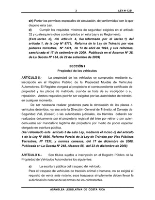 3 LEY Nº 7331
ASAMBLEA LEGISLATIVA DE COSTA RICA
ch) Portar los permisos especiales de circulación, de conformidad con lo que
dispone esta Ley.
d) Cumplir los requisitos mínimos de seguridad exigidos en el artículo
32 y cualesquiera otros contemplados en esta Ley y su Reglamento.
(Este inciso d), del artículo 4, fue reformado por el inciso 1) del
artículo 1, de la Ley Nº 8779, Reforma de la Ley de Tránsito por vías
públicas terrestres, Nº 7331, de 13 de abril de 1993, y sus reformas,
sancionada el 17 de setiembre de 2009. Publicada en el Alcance Nº 38,
de La Gaceta Nº 184, de 22 de setiembre de 2009)
SECCIÓN I
Propiedad de los vehículos
ARTÍCULO 5.- La propiedad de los vehículos se comprueba mediante su
inscripción en el Registro Público de la Propiedad Mueble de Vehículos
Automotores. El Registro otorgará al propietario el correspondiente certificado de
propiedad y las placas de matrícula, cuando se trate de su inscripción o su
reposición. Ambos requisitos podrán ser exigidos por las autoridades de tránsito,
en cualquier momento.
De ser necesario realizar gestiones para la devolución de las placas o
vehículos detenidos, ya sea ante la Dirección General de Tránsito, el Consejo de
Seguridad Vial, (Cosevi) o las autoridades judiciales, los trámites deberán ser
realizados únicamente por el propietario registral del bien por retirar o por quien
demuestre ser mandatario legítimo del propietario por medio de poder especial
otorgado en escritura pública.
(Así reformado este artículo 5 de esta Ley, mediante el inciso c) del artículo
1 de la Ley Nº 8696, Reforma Parcial de la Ley de Tránsito por Vías Públicas
Terrestres, Nº 7331, y normas conexas, del 17 de diciembre de 2008.
Publicada en La Gaceta Nº 248, Alcance 55, del 23 de diciembre de 2008)
ARTÍCULO 6.- Son títulos sujetos a inscripción en el Registro Público de la
Propiedad de Vehículos Automotores los siguientes:
a) La escritura pública del traspaso del vehículo.
Para el traspaso de vehículos de tracción animal o humana, no se exigirá el
requisito de venta ante notario; esos traspasos simplemente deben llevar la
autenticación notarial de las firmas de los contratantes.
 