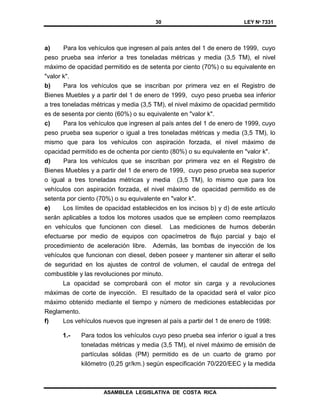30 LEY Nº 7331
ASAMBLEA LEGISLATIVA DE COSTA RICA
a) Para los vehículos que ingresen al país antes del 1 de enero de 1999, cuyo
peso prueba sea inferior a tres toneladas métricas y media (3,5 TM), el nivel
máximo de opacidad permitido es de setenta por ciento (70%) o su equivalente en
"valor k".
b) Para los vehículos que se inscriban por primera vez en el Registro de
Bienes Muebles y a partir del 1 de enero de 1999, cuyo peso prueba sea inferior
a tres toneladas métricas y media (3,5 TM), el nivel máximo de opacidad permitido
es de sesenta por ciento (60%) o su equivalente en "valor k".
c) Para los vehículos que ingresen al país antes del 1 de enero de 1999, cuyo
peso prueba sea superior o igual a tres toneladas métricas y media (3,5 TM), lo
mismo que para los vehículos con aspiración forzada, el nivel máximo de
opacidad permitido es de ochenta por ciento (80%) o su equivalente en "valor k".
d) Para los vehículos que se inscriban por primera vez en el Registro de
Bienes Muebles y a partir del 1 de enero de 1999, cuyo peso prueba sea superior
o igual a tres toneladas métricas y media (3,5 TM), lo mismo que para los
vehículos con aspiración forzada, el nivel máximo de opacidad permitido es de
setenta por ciento (70%) o su equivalente en "valor k".
e) Los límites de opacidad establecidos en los incisos b) y d) de este artículo
serán aplicables a todos los motores usados que se empleen como reemplazos
en vehículos que funcionen con diesel. Las mediciones de humos deberán
efectuarse por medio de equipos con opacímetros de flujo parcial y bajo el
procedimiento de aceleración libre. Además, las bombas de inyección de los
vehículos que funcionan con diesel, deben poseer y mantener sin alterar el sello
de seguridad en los ajustes de control de volumen, el caudal de entrega del
combustible y las revoluciones por minuto.
La opacidad se comprobará con el motor sin carga y a revoluciones
máximas de corte de inyección. El resultado de la opacidad será el valor pico
máximo obtenido mediante el tiempo y número de mediciones establecidas por
Reglamento.
f) Los vehículos nuevos que ingresen al país a partir del 1 de enero de 1998:
1.- Para todos los vehículos cuyo peso prueba sea inferior o igual a tres
toneladas métricas y media (3,5 TM), el nivel máximo de emisión de
partículas sólidas (PM) permitido es de un cuarto de gramo por
kilómetro (0,25 gr/km.) según especificación 70/220/EEC y la medida
 