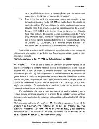 31 LEY Nº 7331
ASAMBLEA LEGISLATIVA DE COSTA RICA
de la densidad del humo con el motor a plena capacidad, conforme a
la regulación ECE R24 y la Directiva EC72/306/EEC.
2.- Para todos los vehículos cuyo peso prueba sea superior a tres
toneladas métricas y media (3,5 TM), el nivel máximo de emisión de
partículas sólidas (PM) permitido es de treinta y seis centigramos por
kilovatio hora (0,36 gr/kwh), según las especificaciones de la Unión
Europea 91/542/EEC o de treinta y tres centigramos por kilovatio
hora (0,33 gr/kwh), de acuerdo con las especificaciones del “Heavy
Duty Transient Test”. También debe medirse la densidad del humo
con el motor a plena capacidad conforme a la regulación ECE R24 y
la Directiva EC 72/306/EEC, o el "Federal Smoke Exhaust Test
Procedure" (Procedimiento de la prueba federal para humos).
Los límites anteriores serán aplicables a todos los motores nuevos que se
utilicen como reemplazos en vehículos que funcionen con diesel, según el peso
prueba del vehículo.
(Así reformado por la Ley Nº 7721, de 9 de diciembre de 1997)
ARTÍCULO 37.- A fin de que a todos los vehículos de primer ingreso se les
autorice circular por el territorio nacional, deberá efectuárseles en Costa Rica, de
acuerdo con el tipo de motor y emisión analizada con los procedimientos
establecidos por esta Ley y su Reglamento, el control respectivo de emisiones de
gases, humos o partículas en porcentaje de monóxido de carbono del volumen
total de los gases, en partes por millón (ppm) de hidrocarburos, en porcentaje de
bióxido de carbono del volumen total de los gases o en porcentaje de opacidad,
según corresponda. El resultado de la medición inicial de las emisiones se
registrará en la tarjeta de control de emisiones.
En mediciones ulteriores y para los efectos de control policial y de la
revisión técnica periódica señalada en el artículo 19 de esta Ley, ningún vehículo
deberá exceder los límites de emisiones establecidos en los artículos 35 y 36 de
esta Ley .
(Este segundo párrafo, del artículo 37, fue reformado por el inciso 4) del
artículo 1, de la Ley Nº 8779, Reforma de la Ley de Tránsito por vías
públicas terrestres, Nº 7331, de 13 de abril de 1993, y sus reformas,
sancionada el 17 de setiembre de 2009. Publicada en el Alcance Nº 38,
de La Gaceta Nº 184, de 22 de setiembre de 2009)
 