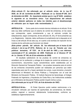 32 LEY Nº 7331
ASAMBLEA LEGISLATIVA DE COSTA RICA
(Este artículo 37, fue reformado por el artículo único, de la Ley Nº
8430, de 30 de noviembre de 2004. Publicada en La Gaceta Nº 240, de 8
de diciembre de 2004. Es importante señalar que la Ley Nº 8430, establece
lo siguiente en su transitorio único: “Las disposiciones del artículo
anterior deberán aplicarse en todos los trámites para el desalmacenaje
de vehículos que no hayan sido nacionalizados.”)
ARTÍCULO 38.- Como parte de la revisión técnica indicada en el artículo 19 de
esta Ley debe verificarse que el sistema de control de emisiones, en los casos
que corresponda, opera correctamente y que el vehículo cumple las
estipulaciones, según corresponda, de los artículos 35, 36 y 37 de la presente Ley
y su Reglamento. Además, debe verificarse el cumplimiento de lo dispuesto en el
inciso e) del artículo 36 de esta Ley, en cuanto a las bombas de inyección de los
motores de los vehículos que funcionan con diesel.
(Este primer párrafo, del artículo 38, fue reformado por el inciso 5) del
artículo 1, de la Ley Nº 8779, Reforma de la Ley de Tránsito por vías
públicas terrestres, Nº 7331, de 13 de abril de 1993, y sus reformas,
sancionada el 17 de setiembre de 2009. Publicada en el Alcance Nº 38,
de La Gaceta Nº 184, de 22 de setiembre de 2009)
El resultado satisfactorio de las pruebas de control de emisiones se
acreditará con la confección y entrega de la tarjeta de control de emisiones y el
ecomarchamo, documentos cuyas características serán establecidas por la
Dirección General de Transporte Público. Las pruebas necesarias para el control
de las emisiones únicamente pueden ser realizadas por personas que estén
capacitadas para ese fin y hayan aprobado los cursos, cuyos temarios y duración
determinará el Ministerio de Obras Públicas y Transportes con el aval del
Ministerio de Educación Pública. El Instituto Nacional de Aprendizaje, el Colegio
Federado de Ingenieros y Arquitectos de Costa Rica y las instituciones avaladas
por el Ministerio de Educación Pública podrán impartir dichos cursos.
(Así reformado por la Ley Nº 7721, de 9 de diciembre de 1997)
ARTÍCULO 38 bis.- El Poder Ejecutivo podrá realizar restricciones a la
circulación vehicular, por razones de oportunidad, de conveniencia, de interés
público, regional o nacional, debidamente fundamentadas, conforme se
establezca reglamentariamente.
 