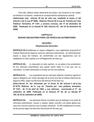 33 LEY Nº 7331
ASAMBLEA LEGISLATIVA DE COSTA RICA
Para ello, deberá rotular claramente las áreas y los horarios en los cuales
se limitará la circulación, mediante la correspondiente señalización vertical.
(Adicionado este artículo 38 bis de esta Ley, mediante el inciso c) del
artículo 2 de la Ley Nº 8696, Reforma Parcial de la Ley de Tránsito por Vías
Públicas Terrestres, Nº 7331, y normas conexas, del 17 de diciembre de
2008. Publicada en La Gaceta Nº 248, Alcance 55, del 23 de diciembre de
2008)
CAPÍTULO II
SEGURO OBLIGATORIO PARA LOS VEHÍCULOS AUTOMOTORES
SECCIÓN I
Disposiciones Generales
ARTÍCULO 39.-Establécese un seguro obligatorio, cuyo reglamento propondrá el
Instituto Nacional de Seguros, para los vehículos automotores. Su administración
estará a cargo del Instituto, de conformidad con las regulaciones que se
establecen en este capítulo y en el Reglamento de esta Ley.
ARTÍCULO 40.- Lo dispuesto en este capítulo, no se aplica a los propietarios
de los vehículos automotores que operen sobre rieles ni a los que, por su
naturaleza, no estén destinados a circular por las vías públicas.
ARTÍCULO 41.- Los propietarios de los vehículos deberán mantener vigente el
seguro obligatorio por medio del pago de la prima que fije el Instituto Nacional de
Seguros (INS), según los términos del artículo 44 de esta Ley.
(Este artículo 41, fue reformado por el inciso 6) del artículo 1, de la Ley
Nº 8779, Reforma de la Ley de Tránsito por vías públicas terrestres,
Nº 7331, de 13 de abril de 1993, y sus reformas, sancionada el 17 de
setiembre de 2009. Publicada en el Alcance Nº 38, de La Gaceta Nº
184, de 22 de setiembre de 2009)
ARTÍCULO 42.- Las personas físicas o jurídicas que se dediquen a la venta de
vehículos automotores, nuevos o usados, deben suscribir una póliza global que
cubra los mismos extremos que la póliza individual. El INS establecerá el monto
de las primas según los términos del artículo 44 de esta Ley.
 