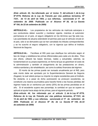 34 LEY Nº 7331
ASAMBLEA LEGISLATIVA DE COSTA RICA
(Este artículo 42, fue reformado por el inciso 7) del artículo 1, de la Ley
Nº 8779, Reforma de la Ley de Tránsito por vías públicas terrestres, Nº
7331, de 13 de abril de 1993, y sus reformas, sancionada el 17 de
setiembre de 2009. Publicada en el Alcance Nº 38, de La Gaceta
Nº 184, de 22 de setiembre de 2009)
ARTÍCULO 43.- Los propietarios de los vehículos de matrícula extranjera o
sus conductores deben suscribir y mantener vigente, mientras el automotor
permanezca en el país, el seguro obligatorio en los términos que fija esta Ley.
Las autoridades de aduana extenderán el permiso para que el vehículo circule en
el país, solo si se demuestra que se han cancelado los tributos correspondientes
y se ha suscrito el seguro obligatorio, con la vigencia que defina el Instituto
Nacional de Seguros.
ARTÍCULO 44.- Facúltase al INS para que clasifique los vehículos según el
tipo de riesgo y establezca las primas diferenciales para cada uno de ellos. Para
ese efecto, utilizará las bases técnicas, reales y actuariales; además, se
fundamentará en su propia experiencia, en forma tal que se garanticen el costo de
la administración y también el otorgamiento de las prestaciones en dinero,
médico-sanitarias y de rehabilitación, así como la solidez financiera del régimen.
El monto de las primas puede ser revisado anualmente por el INS, pero
este monto debe ser aprobado por la Superintendencia General de Seguros
(Sugese), la cual velará porque su importe no origine excedentes para el Instituto.
No obstante, si a pesar de dicha autorización se producen excedentes, se
constituirá una reserva acumulativa para hacerle frente a las futuras pérdidas del
régimen hasta de un veinticinco por ciento (25%) de las primas percibidas en el
año. Si el excedente supera ese porcentaje, la cantidad en que se supere se
aplicará al ajuste hacia abajo de las primas, para el siguiente período.
(Este artículo 44, fue reformado por el artículo 2, de la Ley Nº 8779,
Reforma de la Ley de Tránsito por vías públicas terrestres, Nº 7331, de
13 de abril de 1993, y sus reformas, sancionada el 17 de setiembre de
2009. Publicada en el Alcance Nº 38, de La Gaceta Nº 184, de 22
de setiembre de 2009)
 