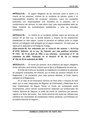 36 LEY Nº 7331
ASAMBLEA LEGISLATIVA DE COSTA RICA
ARTÍCULO 49.- El seguro obligatorio de los vehículos cubre la lesión y la
muerte de las personas, víctimas de un accidente de tránsito, exista o no
responsabilidad subjetiva del conductor. Asimismo, cubre los accidentes
producidos con responsabilidad civil, derivados de la posesión, uso o
mantenimiento del vehículo. En este último caso, esta responsabilidad debe ser
fijada mediante los procedimientos establecidos y ante los tribunales
competentes.
ARTÍCULO 50.- La víctima de un accidente definido según los términos del
artículo 49 de esta Ley, no tendrá derecho a ninguna de las prestaciones
establecidas en este seguro, cuando el percance se califique como un riesgo
laboral y el trabajador esté protegido por el seguro respectivo. En este caso, se
regirá por lo dispuesto en el Código de Trabajo.
(Este artículo 50, fue reformado por el inciso 9) del artículo 1, de la Ley
Nº 8779, Reforma de la Ley de Tránsito por vías públicas terrestres,
Nº 7331, de 13 de abril de 1993, y sus reformas, sancionada el 17 de
setiembre de 2009. Publicada en el Alcance Nº 38, de La Gaceta
Nº 184, de 22 de setiembre de 2009)
ARTÍCULO 51.- El monto por persona, de la cobertura del seguro obligatorio
de los vehículos, será el límite máximo que se fije en el Reglamento de esta Ley.
El límite del monto por accidente se establecerá al multiplicar la capacidad
de pasajeros autorizados del vehículo, por el límite por persona indicado en el
Reglamento y se mantendrá, para cada persona afectada, el límite máximo
señalado en el Reglamento.
En el caso de los lesionados menores de trece años o mayores de esta
edad, que no sean asegurados del Régimen de Enfermedad y Maternidad de la
Caja Costarricense de Seguro Social, el monto por accidentado podrá
incrementarse, previo estudio socioeconómico elaborado por profesionales del
Instituto Nacional de Seguros, al doble del monto de coberturas por persona,
vigente a la fecha del suceso. Ese monto adicional solo podrá ser utilizado para
satisfacer las necesidades de prestaciones médico sanitarias, suministradas por
el Instituto Nacional de Seguros.
 