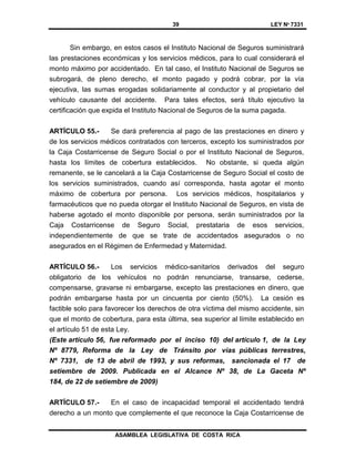 39 LEY Nº 7331
ASAMBLEA LEGISLATIVA DE COSTA RICA
Sin embargo, en estos casos el Instituto Nacional de Seguros suministrará
las prestaciones económicas y los servicios médicos, para lo cual considerará el
monto máximo por accidentado. En tal caso, el Instituto Nacional de Seguros se
subrogará, de pleno derecho, el monto pagado y podrá cobrar, por la vía
ejecutiva, las sumas erogadas solidariamente al conductor y al propietario del
vehículo causante del accidente. Para tales efectos, será título ejecutivo la
certificación que expida el Instituto Nacional de Seguros de la suma pagada.
ARTÍCULO 55.- Se dará preferencia al pago de las prestaciones en dinero y
de los servicios médicos contratados con terceros, excepto los suministrados por
la Caja Costarricense de Seguro Social o por el Instituto Nacional de Seguros,
hasta los límites de cobertura establecidos. No obstante, si queda algún
remanente, se le cancelará a la Caja Costarricense de Seguro Social el costo de
los servicios suministrados, cuando así corresponda, hasta agotar el monto
máximo de cobertura por persona. Los servicios médicos, hospitalarios y
farmacéuticos que no pueda otorgar el Instituto Nacional de Seguros, en vista de
haberse agotado el monto disponible por persona, serán suministrados por la
Caja Costarricense de Seguro Social, prestataria de esos servicios,
independientemente de que se trate de accidentados asegurados o no
asegurados en el Régimen de Enfermedad y Maternidad.
ARTÍCULO 56.- Los servicios médico-sanitarios derivados del seguro
obligatorio de los vehículos no podrán renunciarse, transarse, cederse,
compensarse, gravarse ni embargarse, excepto las prestaciones en dinero, que
podrán embargarse hasta por un cincuenta por ciento (50%). La cesión es
factible solo para favorecer los derechos de otra víctima del mismo accidente, sin
que el monto de cobertura, para esta última, sea superior al límite establecido en
el artículo 51 de esta Ley.
(Este artículo 56, fue reformado por el inciso 10) del artículo 1, de la Ley
Nº 8779, Reforma de la Ley de Tránsito por vías públicas terrestres,
Nº 7331, de 13 de abril de 1993, y sus reformas, sancionada el 17 de
setiembre de 2009. Publicada en el Alcance Nº 38, de La Gaceta Nº
184, de 22 de setiembre de 2009)
ARTÍCULO 57.- En el caso de incapacidad temporal el accidentado tendrá
derecho a un monto que complemente el que reconoce la Caja Costarricense de
 