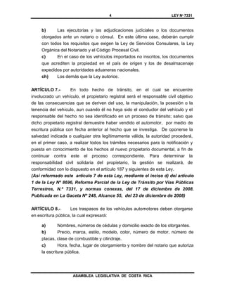 4 LEY Nº 7331
ASAMBLEA LEGISLATIVA DE COSTA RICA
b) Las ejecutorias y las adjudicaciones judiciales o los documentos
otorgados ante un notario o cónsul. En este último caso, deberán cumplir
con todos los requisitos que exigen la Ley de Servicios Consulares, la Ley
Orgánica del Notariado y el Código Procesal Civil.
c) En el caso de los vehículos importados no inscritos, los documentos
que acrediten la propiedad en el país de origen y los de desalmacenaje
expedidos por autoridades aduaneras nacionales.
ch) Los demás que la Ley autorice.
ARTÍCULO 7.- En todo hecho de tránsito, en el cual se encuentre
involucrado un vehículo, el propietario registral será el responsable civil objetivo
de las consecuencias que se deriven del uso, la manipulación, la posesión o la
tenencia del vehículo, aun cuando él no haya sido el conductor del vehículo y el
responsable del hecho no sea identificado en un proceso de tránsito; salvo que
dicho propietario registral demuestre haber vendido el automotor, por medio de
escritura pública con fecha anterior al hecho que se investiga. De oponerse la
salvedad indicada o cualquier otra legítimamente válida, la autoridad procederá,
en el primer caso, a realizar todos los trámites necesarios para la notificación y
puesta en conocimiento de los hechos al nuevo propietario documental, a fin de
continuar contra este el proceso correspondiente. Para determinar la
responsabilidad civil solidaria del propietario, la gestión se realizará, de
conformidad con lo dispuesto en el artículo 187 y siguientes de esta Ley.
(Así reformado este artículo 7 de esta Ley, mediante el inciso d) del artículo
1 de la Ley Nº 8696, Reforma Parcial de la Ley de Tránsito por Vías Públicas
Terrestres, N.º 7331, y normas conexas, del 17 de diciembre de 2008.
Publicada en La Gaceta Nº 248, Alcance 55, del 23 de diciembre de 2008)
ARTÍCULO 8.- Los traspasos de los vehículos automotores deben otorgarse
en escritura pública, la cual expresará:
a) Nombres, números de cédulas y domicilio exacto de los otorgantes.
b) Precio, marca, estilo, modelo, color, número de motor, número de
placas, clase de combustible y cilindraje.
c) Hora, fecha, lugar de otorgamiento y nombre del notario que autoriza
la escritura pública.
 