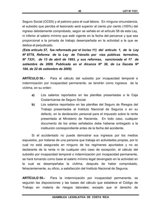 40 LEY Nº 7331
ASAMBLEA LEGISLATIVA DE COSTA RICA
Seguro Social (CCSS) y el patrono para el cual labora. En ninguna circunstancia,
el subsidio que perciba el lesionado será superior al ciento por ciento (100%) del
ingreso debidamente comprobado, según se señala en el artículo 58 de esta Ley,
ni inferior al salario mínimo que esté vigente en la fecha del percance y que sea
proporcional a la jornada de trabajo desempeñada en la actividad a la que se
dedica el perjudicado.
(Este artículo 57, fue reformado por el inciso 11) del artículo 1, de la Ley
Nº 8779, Reforma de la Ley de Tránsito por vías públicas terrestres,
Nº 7331, de 13 de abril de 1993, y sus reformas, sancionada el 17 de
setiembre de 2009. Publicada en el Alcance Nº 38, de La Gaceta Nº
184, de 22 de setiembre de 2009)
ARTÍCULO 58.- Para el cálculo del subsidio por incapacidad temporal e
indemnización por incapacidad permanente, se tendrán como ingresos de la
víctima, en su orden:
a) Los salarios reportados en las planillas presentadas a la Caja
Costarricense de Seguro Social.
b) Los salarios reportados en las planillas del Seguro de Riesgos del
Trabajo presentadas al Instituto Nacional de Seguros o en su
defecto, en la declaración personal para el impuesto sobre la renta
presentada al Ministerio de Hacienda. En todo caso, cualquier
documento de los antes señalados debe haberse entregado a la
institución correspondiente antes de la fecha del accidente.
Si el accidentado no puede demostrar sus ingresos por los medios
expuestos, por tratarse de una persona que trabaja en actividades propias, por lo
cual no está asegurada en ninguno de los regímenes apuntados y no es
declarante de la renta ni de cualquier otro caso de excepción, el cálculo del
subsidio por incapacidad temporal o indemnización por incapacidad permanente,
se hará tomando como base el salario mínimo legal devengado en la actividad en
la cual se desempeñaba la víctima, después de haber comprobado,
fehacientemente, su oficio, a satisfacción del Instituto Nacional de Seguros.
ARTÍCULO 59.- Para la indemnización por incapacidad permanente, se
seguirán las disposiciones y las bases del cálculo que establece el Código de
Trabajo en materia de riesgos laborales; excepto que el derecho de
 