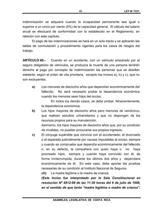 41 LEY Nº 7331
ASAMBLEA LEGISLATIVA DE COSTA RICA
indemnización se adquiere cuando la incapacidad permanente sea igual o
superior a un cinco por ciento (5%) de la capacidad general. El cálculo del salario
anual se efectuará de conformidad con lo establecido en el Reglamento, en
relación con este capítulo.
El pago de las indemnizaciones se hará en un solo tracto y se aplicarán las
tablas de conmutación y procedimiento vigentes para los casos de riesgos del
trabajo.
ARTÍCULO 60.- Cuando en un accidente, con un vehículo amparado por el
seguro obligatorio de vehículos, se produzca la muerte de una persona tendrán
derecho al pago por concepto de indemnización las personas que se detallan
adelante, según el orden de cita prioritaria, excepto los incisos a), b) y c), que no
son excluyentes.
a) Los menores de dieciocho años que dependían económicamente del
fallecido. No será necesario probar la dependencia económica
cuando los menores sean hijos del occiso.
En todos los demás casos, se debe probar, fehacientemente,
la dependencia económica.
b) Los hijos mayores de dieciocho años pero menores de veinticinco,
que realicen estudios universitarios y que no dispongan de los
recursos propios para su manutención.
Asimismo, los hijos mayores de dieciocho años que, por su condición
de invalidez, no puedan procurarse sus propios ingresos.
c) El cónyuge supérstite que convivía con el accidentado; el divorciado
o el separado judicialmente por causas imputables al occiso, siempre
y cuando se compruebe que dependía económicamente del fallecido
o, en su defecto, la compañera con quien haya o no haya
procreado hijos, siempre y cuando haya convivido con él, de
forma ininterrumpida, durante los últimos dos años y dependiera
económicamente de él. En este caso, debe aportar las pruebas
necesarias de su condición al Instituto Nacional de Seguros.
ch) La madre legítima o la madre de crianza.
(Este inciso fue interpretado por la Sala Constitucional en
resolución Nº 4812-98 de las 11:30 horas del 6 de julio de 1998,
en el sentido de que tanto “madre legítima o madre de crianza”,
 