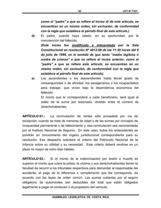 42 LEY Nº 7331
ASAMBLEA LEGISLATIVA DE COSTA RICA
como el “padre” a que se refiere el inciso d) de este artículo, se
encuentran en un mismo orden, sin exclusión, de conformidad
con la regla que establece el párrafo final de este artículo.)
d) El padre, cuando haya velado, en su oportunidad, por la
manutención del fallecido.
(Este inciso fue modificado e interpretado por la Sala
Constitucional en resolución Nº 4812-98 de las 11:30 horas del 6
de julio de 1998, en el sentido de que tanto “madre legítima o
madre de crianza” a que se refiere el inciso anterior, como el
“padre” a que se refiere este artículo, se encuentran en un
mismo orden, sin exclusión, de conformidad con la regla que
establece el párrafo final de este artículo)
e) Los ascendientes o los descendientes hasta tercer grado de
consanguinidad o de afinidad, los sexagenarios o los incapacitados
para trabajar, que vivían bajo la dependencia económica del
fallecido.
El monto que le corresponderá a cada beneficiario, será igual al
saldo de la suma por lesionado, dividido entre el número de
derechohabientes.
ARTÍCULO 61.- La conmutación de rentas sólo procederá por vía de
excepción, cuando se trate de menores de edad y de las sumas por concepto de
incapacidad permanente o de fallecimiento y, esa conmutación sea recomendada
por el Instituto Nacional de Seguros. En este caso, todos los antecedentes se
pondrán en conocimiento del órgano jurisdiccional correspondiente para su
resolución. Ese despacho solicitará el criterio del Patronato Nacional de la
Infancia sobre su utilidad y su necesidad. Este criterio deberá rendirse en un
plazo no mayor de ocho días hábiles.
ARTÍCULO 62.- Si el monto de la indemnización por lesión o muerte es
superior al monto que cubre la póliza, la víctima o sus derechohabientes tienen la
facultad de recurrir a los tribunales respectivos para demandar al responsable del
accidente, el pago de la diferencia o complemento que les corresponda, de
acuerdo con las leyes de orden común. Las sumas cubiertas por el seguro
obligatorio de automóviles son deducibles del total que estén obligados
legalmente a pagar el conductor o el propietario del vehículo.
 