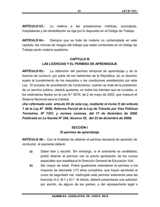 43 LEY Nº 7331
ASAMBLEA LEGISLATIVA DE COSTA RICA
ARTÍCULO 63.- Lo relativo a las prestaciones médicas, quirúrgicas,
hospitalarias y de rehabilitación se rige por lo dispuesto en el Código de Trabajo.
ARTÍCULO 64.- Siempre que se trate de materia no contemplada en este
capítulo, las normas de riesgos del trabajo que estén contenidas en el Código de
Trabajo serán materia supletoria.
CAPÍTULO III
LAS LICENCIAS Y EL PERMISO DE APRENDIZAJE
ARTÍCULO 65.- La obtención del permiso temporal de aprendizaje y de la
licencia de conducir, por parte de los habitantes de la República, es un derecho
sujeto al cumplimiento de los requisitos o las condiciones establecidos por esta
Ley. El proceso de acreditación de conductores, cuando se trate de la prestación
de un servicio público, deberá ajustarse, en todos los trámites que se cumplan, a
los estándares fijados en la Ley N.º 8279, de 2 de mayo de 2002, que instauró el
Sistema Nacional para la Calidad.
(Así reformado este artículo 65 de esta Ley, mediante el inciso f) del artículo
1 de la Ley Nº 8696, Reforma Parcial de la Ley de Tránsito por Vías Públicas
Terrestres, Nº 7331, y normas conexas, del 17 de diciembre de 2008.
Publicada en La Gaceta Nº 248, Alcance 55, del 23 de diciembre de 2008)
SECCIÓN I
El permiso de aprendizaje
ARTÍCULO 66.- Con la finalidad de obtener el permiso temporal de aprendiz de
conductor, el aspirante deberá:
a) Saber leer y escribir. Sin embargo, si el solicitante es analfabeto,
podrá obtener el permiso con la previa aprobación de los cursos
especiales que establezca la Dirección General de Educación Vial.
b) Ser mayor de edad. Podrá igualmente extenderse el permiso a los
mayores de diecisiete (17) años cumplidos, que hayan aprobado el
curso de seguridad vial, restringido este permiso solamente para las
licencias A-3, B-1 y D-1. Al efecto, deberá presentarse una solicitud,
por escrito, de alguno de los padres, o del representante legal o
 