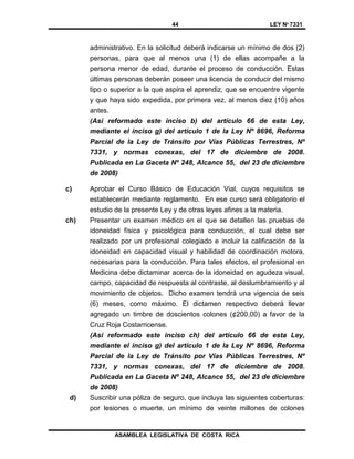 44 LEY Nº 7331
ASAMBLEA LEGISLATIVA DE COSTA RICA
administrativo. En la solicitud deberá indicarse un mínimo de dos (2)
personas, para que al menos una (1) de ellas acompañe a la
persona menor de edad, durante el proceso de conducción. Estas
últimas personas deberán poseer una licencia de conducir del mismo
tipo o superior a la que aspira el aprendiz, que se encuentre vigente
y que haya sido expedida, por primera vez, al menos diez (10) años
antes.
(Así reformado este inciso b) del artículo 66 de esta Ley,
mediante el inciso g) del artículo 1 de la Ley Nº 8696, Reforma
Parcial de la Ley de Tránsito por Vías Públicas Terrestres, Nº
7331, y normas conexas, del 17 de diciembre de 2008.
Publicada en La Gaceta Nº 248, Alcance 55, del 23 de diciembre
de 2008)
c) Aprobar el Curso Básico de Educación Vial, cuyos requisitos se
establecerán mediante reglamento. En ese curso será obligatorio el
estudio de la presente Ley y de otras leyes afines a la materia.
ch) Presentar un examen médico en el que se detallen las pruebas de
idoneidad física y psicológica para conducción, el cual debe ser
realizado por un profesional colegiado e incluir la calificación de la
idoneidad en capacidad visual y habilidad de coordinación motora,
necesarias para la conducción. Para tales efectos, el profesional en
Medicina debe dictaminar acerca de la idoneidad en agudeza visual,
campo, capacidad de respuesta al contraste, al deslumbramiento y al
movimiento de objetos. Dicho examen tendrá una vigencia de seis
(6) meses, como máximo. El dictamen respectivo deberá llevar
agregado un timbre de doscientos colones (¢200,00) a favor de la
Cruz Roja Costarricense.
(Así reformado este inciso ch) del artículo 66 de esta Ley,
mediante el inciso g) del artículo 1 de la Ley Nº 8696, Reforma
Parcial de la Ley de Tránsito por Vías Públicas Terrestres, Nº
7331, y normas conexas, del 17 de diciembre de 2008.
Publicada en La Gaceta Nº 248, Alcance 55, del 23 de diciembre
de 2008)
d) Suscribir una póliza de seguro, que incluya las siguientes coberturas:
por lesiones o muerte, un mínimo de veinte millones de colones
 