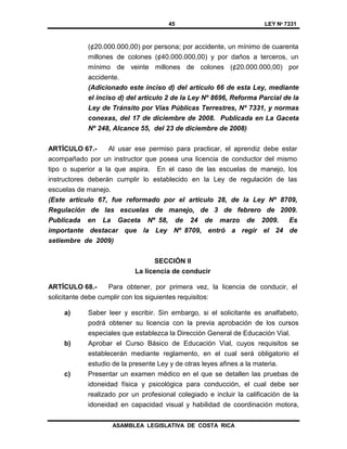 45 LEY Nº 7331
ASAMBLEA LEGISLATIVA DE COSTA RICA
(¢20.000.000,00) por persona; por accidente, un mínimo de cuarenta
millones de colones (¢40.000.000,00) y por daños a terceros, un
mínimo de veinte millones de colones (¢20.000.000,00) por
accidente.
(Adicionado este inciso d) del artículo 66 de esta Ley, mediante
el inciso d) del artículo 2 de la Ley Nº 8696, Reforma Parcial de la
Ley de Tránsito por Vías Públicas Terrestres, Nº 7331, y normas
conexas, del 17 de diciembre de 2008. Publicada en La Gaceta
Nº 248, Alcance 55, del 23 de diciembre de 2008)
ARTÍCULO 67.- Al usar ese permiso para practicar, el aprendiz debe estar
acompañado por un instructor que posea una licencia de conductor del mismo
tipo o superior a la que aspira. En el caso de las escuelas de manejo, los
instructores deberán cumplir lo establecido en la Ley de regulación de las
escuelas de manejo.
(Este artículo 67, fue reformado por el artículo 28, de la Ley Nº 8709,
Regulación de las escuelas de manejo, de 3 de febrero de 2009.
Publicada en La Gaceta Nº 58, de 24 de marzo de 2009. Es
importante destacar que la Ley Nº 8709, entró a regir el 24 de
setiembre de 2009)
SECCIÓN II
La licencia de conducir
ARTÍCULO 68.- Para obtener, por primera vez, la licencia de conducir, el
solicitante debe cumplir con los siguientes requisitos:
a) Saber leer y escribir. Sin embargo, si el solicitante es analfabeto,
podrá obtener su licencia con la previa aprobación de los cursos
especiales que establezca la Dirección General de Educación Vial.
b) Aprobar el Curso Básico de Educación Vial, cuyos requisitos se
establecerán mediante reglamento, en el cual será obligatorio el
estudio de la presente Ley y de otras leyes afines a la materia.
c) Presentar un examen médico en el que se detallen las pruebas de
idoneidad física y psicológica para conducción, el cual debe ser
realizado por un profesional colegiado e incluir la calificación de la
idoneidad en capacidad visual y habilidad de coordinación motora,
 