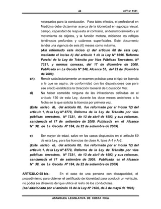 46 LEY Nº 7331
ASAMBLEA LEGISLATIVA DE COSTA RICA
necesarias para la conducción. Para tales efectos, el profesional en
Medicina debe dictaminar acerca de la idoneidad en agudeza visual,
campo, capacidad de respuesta al contraste, al deslumbramiento y al
movimiento de objetos, y la función motora, midiendo los reflejos
tendinosos profundos y cutáneos superficiales. Este documento
tendrá una vigencia de seis (6) meses como máximo.
(Así reformado este inciso c) del artículo 68 de esta Ley,
mediante el inciso h) del artículo 1 de la Ley Nº 8696, Reforma
Parcial de la Ley de Tránsito por Vías Públicas Terrestres, Nº
7331, y normas conexas, del 17 de diciembre de 2008.
Publicada en La Gaceta Nº 248, Alcance 55, del 23 de diciembre
de 2008)
ch) Rendir satisfactoriamente un examen práctico para el tipo de licencia
a la que se aspira, de conformidad con las disposiciones que para
ese efecto establezca la Dirección General de Educación Vial.
d) No haber cometido ninguna de las infracciones definidas en el
artículo 130 de esta Ley, durante los doce meses anteriores a la
fecha en la que solicita la licencia por primera vez.
(Este inciso d), del artículo 68, fue reformado por el inciso 12) del
artículo 1, de la Ley Nº 8779, Reforma de la Ley de Tránsito por vías
públicas terrestres, Nº 7331, de 13 de abril de 1993, y sus reformas,
sancionada el 17 de setiembre de 2009. Publicada en el Alcance
Nº 38, de La Gaceta Nº 184, de 22 de setiembre de 2009)
e) Ser mayor de edad, salvo en los casos dispuestos en el artículo 69
de esta Ley, para las licencias de clase A, tipos A-1 y A-2.
(Este inciso e), del artículo 68, fue reformado por el inciso 12) del
artículo 1, de la Ley Nº 8779, Reforma de la Ley de Tránsito por vías
públicas terrestres, Nº 7331, de 13 de abril de 1993, y sus reformas,
sancionada el 17 de setiembre de 2009. Publicada en el Alcance
Nº 38, de La Gaceta Nº 184, de 22 de setiembre de 2009)
ARTÍCULO 68 bis.- En el caso de una persona con discapacidad, el
procedimiento para obtener el certificado de idoneidad para conducir un vehículo,
no podrá ser diferente del que utilice el resto de los conductores.
(Así adicionado por el artículo 76 de la Ley Nº 7600, de 2 de mayo de 1996)
 