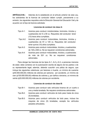 47 LEY Nº 7331
ASAMBLEA LEGISLATIVA DE COSTA RICA
ARTÍCULO 69.- Además de lo establecido en el artículo anterior de esta Ley,
los solicitantes de la licencia de conductor deben cumplir, previamente a su
emisión, los siguientes requisitos ante la Dirección General de Educación Vial y de
acuerdo con el tipo de licencia solicitada:
Licencias de conducir de clase A:
Tipo A-1: Autoriza para conducir motobicicletas, bicimotos, triciclos y
cuadraciclos de O a 90 cc. Requisitos del conductor: tener
(13) trece años cumplidos.
Tipo A-2: Autoriza para conducir motocicletas, bicimotos, triciclos y
cuadraciclos de 91 a 125 cc. Requisitos del conductor:
tener quince (15) años cumplidos.
Tipo A-3: Autoriza para conducir motocicletas, triciclos y cuadraciclos
de 126 a 500 cc. No se requieren condiciones adicionales.
Tipo A-4: Autoriza para conducir motocicletas, triciclos y cuadraciclos
de más de 501 cc. No se requieren condiciones
adicionales.
Para otorgar las licencias de los tipos A-1, A-2 y A-3, a personas menores
de edad, debe contarse con la autorización escrita de alguno de los padres o de
su representante legal; además, deberán suscribir una póliza de seguro, que
incluya las siguientes coberturas: por lesiones o muerte, un mínimo de cuarenta
(¢40.000.000,00) millones de colones por persona; por accidente, un mínimo de
cien (¢100.000.000,00) millones de colones y, por daños a terceros, un mínimo de
veinte (¢20.000.000,00) millones de colones por accidente.
Licencias de conducir de clase B:
Tipo B-1: Autoriza para conducir solo vehículos livianos de un cuarto a
una y media tonelada. No requiere condiciones adicionales.
Tipo B-2: Autoriza para conducir vehículos de todo peso hasta de cinco
(5) toneladas.
Tipo B-3: Autoriza para conducir vehículos de todo peso, incluso los
mayores de cinco (5) toneladas, excepto los vehículos
pesados articulados.
 
