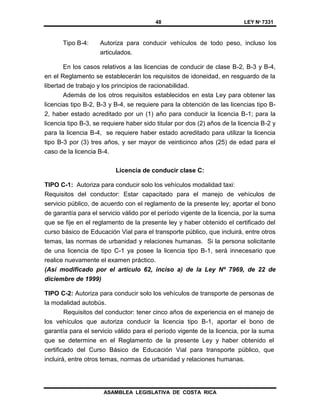 48 LEY Nº 7331
ASAMBLEA LEGISLATIVA DE COSTA RICA
Tipo B-4: Autoriza para conducir vehículos de todo peso, incluso los
articulados.
En los casos relativos a las licencias de conducir de clase B-2, B-3 y B-4,
en el Reglamento se establecerán los requisitos de idoneidad, en resguardo de la
libertad de trabajo y los principios de racionabilidad.
Además de los otros requisitos establecidos en esta Ley para obtener las
licencias tipo B-2, B-3 y B-4, se requiere para la obtención de las licencias tipo B-
2, haber estado acreditado por un (1) año para conducir la licencia B-1; para la
licencia tipo B-3, se requiere haber sido titular por dos (2) años de la licencia B-2 y
para la licencia B-4, se requiere haber estado acreditado para utilizar la licencia
tipo B-3 por (3) tres años, y ser mayor de veinticinco años (25) de edad para el
caso de la licencia B-4.
Licencia de conducir clase C:
TIPO C-1: Autoriza para conducir solo los vehículos modalidad taxi:
Requisitos del conductor: Estar capacitado para el manejo de vehículos de
servicio público, de acuerdo con el reglamento de la presente ley; aportar el bono
de garantía para el servicio válido por el período vigente de la licencia, por la suma
que se fije en el reglamento de la presente ley y haber obtenido el certificado del
curso básico de Educación Vial para el transporte público, que incluirá, entre otros
temas, las normas de urbanidad y relaciones humanas. Si la persona solicitante
de una licencia de tipo C-1 ya posee la licencia tipo B-1, será innecesario que
realice nuevamente el examen práctico.
(Así modificado por el artículo 62, inciso a) de la Ley Nº 7969, de 22 de
diciembre de 1999)
TIPO C-2: Autoriza para conducir solo los vehículos de transporte de personas de
la modalidad autobús.
Requisitos del conductor: tener cinco años de experiencia en el manejo de
los vehículos que autoriza conducir la licencia tipo B-1, aportar el bono de
garantía para el servicio válido para el período vigente de la licencia, por la suma
que se determine en el Reglamento de la presente Ley y haber obtenido el
certificado del Curso Básico de Educación Vial para transporte público, que
incluirá, entre otros temas, normas de urbanidad y relaciones humanas.
 
