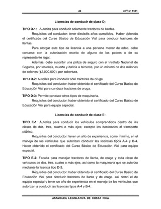49 LEY Nº 7331
ASAMBLEA LEGISLATIVA DE COSTA RICA
Licencias de conducir de clase D:
TIPO D-1: Autoriza para conducir solamente tractores de llantas.
Requisitos del conductor: tener dieciséis años cumplidos. Haber obtenido
el certificado del Curso Básico de Educación Vial para conducir tractores de
llantas.
Para otorgar este tipo de licencia a una persona menor de edad, debe
contarse con la autorización escrita de alguno de los padres o de su
representante legal.
Además, debe suscribir una póliza de seguro con el Instituto Nacional de
Seguros, por lesiones, muerte y daños a terceros, por un mínimo de dos millones
de colones (¢2,000.000), por cobertura.
TIPO D-2: Autoriza para conducir sólo tractores de oruga.
Requisitos del conductor: haber obtenido el certificado del Curso Básico de
Educación Vial para conducir tractores de oruga.
TIPO D-3: Permite conducir otros tipos de maquinaria.
Requisitos del conductor: haber obtenido el certificado del Curso Básico de
Educación Vial para equipo especial.
Licencias de conducir de clase E:
TIPO E-1: Autoriza para conducir los vehículos comprendidos dentro de las
clases de dos, tres, cuatro o más ejes; excepto los destinados al transporte
público.
Requisitos del conductor: tener un año de experiencia, como mínimo, en el
manejo de los vehículos que autorizan conducir las licencias tipos A-4 y B-4.
Haber obtenido el certificado del Curso Básico de Educación Vial para equipo
especial.
TIPO E-2: Faculta para manejar tractores de llanta, de oruga y toda clase de
vehículos de dos, tres, cuatro o más ejes, así como la maquinaria que se autoriza
mediante la licencia tipo D-3.
Requisitos del conductor: haber obtenido el certificado del Curso Básico de
Educación Vial para conducir tractores de llanta y de oruga, así como el de
equipo especial y tener un año de experiencia en el manejo de los vehículos que
autorizan a conducir las licencias tipos A-4 y B-4.
 