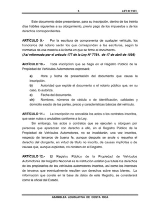 5 LEY Nº 7331
ASAMBLEA LEGISLATIVA DE COSTA RICA
Este documento debe presentarse, para su inscripción, dentro de los treinta
días hábiles siguientes a su otorgamiento, previo pago de los impuestos y de los
derechos correspondientes.
ARTÍCULO 9.- Por la escritura de compraventa de cualquier vehículo, los
honorarios del notario serán los que correspondan a las escrituras, según la
normativa de esa materia a la fecha en que se firme el documento.
(Así reformado por el artículo 177 de la Ley Nº 7764, de 17 de abril de 1998)
ARTÍCULO 10.- Toda inscripción que se haga en el Registro Público de la
Propiedad de Vehículos Automotores expresará:
a) Hora y fecha de presentación del documento que causa la
inscripción.
b) Autoridad que expide el documento o el notario público que, en su
caso, lo autoriza.
c) Fecha del documento.
ch) Nombres, números de cédula o de identificación, calidades y
domicilio exacto de las partes, precio y características básicas del vehículo.
ARTÍCULO 11.- La inscripción no convalida los actos o los contratos inscritos,
que sean nulos o anulables conforme a la Ley.
Sin embargo, los actos o contratos que se ejecuten u otorguen por
personas que aparezcan con derecho a ello, en el Registro Público de la
Propiedad de Vehículos Automotores, no se invalidarán, una vez inscritos,
respecto de terceros de buena fe, aunque después se anule o resuelva el
derecho del otorgante, en virtud de título no inscrito, de causas implícitas o de
causas que, aunque explícitas, no consten en el Registro.
ARTÍCULO 12.- El Registro Público de la Propiedad de Vehículos
Automotores del Registro Nacional es la institución estatal que tutela los derechos
de los propietarios de los vehículos automotores inscritos, así como los intereses
de terceros que eventualmente resulten con derechos sobre esos bienes. La
información que conste en la base de datos de este Registro, se considerará
como la oficial del Estado.
 