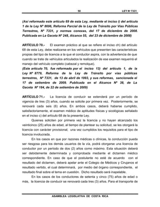 50 LEY Nº 7331
ASAMBLEA LEGISLATIVA DE COSTA RICA
(Así reformado este artículo 69 de esta Ley, mediante el inciso i) del artículo
1 de la Ley Nº 8696, Reforma Parcial de la Ley de Tránsito por Vías Públicas
Terrestres, Nº 7331, y normas conexas, del 17 de diciembre de 2008.
Publicada en La Gaceta Nº 248, Alcance 55, del 23 de diciembre de 2008)
ARTÍCULO 70.- El examen práctico al que se refiere el inciso ch) del artículo
68 de esta Ley, debe realizarse en los vehículos que presenten las características
propias del tipo de licencia a la que el conductor aspira, con la advertencia de que
cuando se trate de vehículos articulados la realización de ese examen requerirá el
manejo del vehículo completo (cabezal y remolque).
(Este artículo 70, fue reformado por el inciso 13) del artículo 1, de la
Ley Nº 8779, Reforma de la Ley de Tránsito por vías públicas
terrestres, Nº 7331, de 13 de abril de 1993, y sus reformas, sancionada el
17 de setiembre de 2009. Publicada en el Alcance Nº 38, de La
Gaceta Nº 184, de 22 de setiembre de 2009)
ARTÍCULO 71.- La licencia de conducir se extenderá por un período de
vigencia de tres (3) años, cuando se solicite por primera vez. Posteriormente, se
renovará cada seis (6) años. En ambos casos, deberá haberse cumplido,
satisfactoriamente, el examen médico de aptitudes físicas y sicológicas señalado
en el inciso c) del artículo 68 de la presente Ley.
Quienes soliciten por primera vez la licencia y no hayan alcanzado los
veinticinco (25) años de edad, al tiempo de plantear su solicitud, se les otorgará la
licencia con carácter provisional, una vez cumplidos los requisitos para el tipo de
licencia involucrada.
En los casos en que por razones médicas o clínicas, la conducción pueda
ser riesgosa para los demás usuarios de la vía, podrá otorgarse una licencia de
conductor por un período de dos (2) años como máximo. Esta situación deberá
ser debidamente determinada y comprobada mediante el dictamen médico
correspondiente. En caso de que el postulante no esté de acuerdo con el
resultado del dictamen, deberá apelar ante el Colegio de Médicos y Cirujanos el
resultado vertido, el cual determinará, por medio del órgano correspondiente, el
resultado final sobre el tema en cuestión. Dicho resultado será inapelable.
En los casos de los conductores de setenta y cinco (75) años de edad o
más, la licencia de conducir se renovará cada tres (3) años. Para el transporte de
 