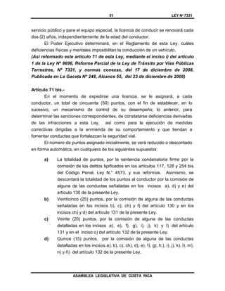 51 LEY Nº 7331
ASAMBLEA LEGISLATIVA DE COSTA RICA
servicio público y para el equipo especial, la licencia de conducir se renovará cada
dos (2) años, independientemente de la edad del conductor.
El Poder Ejecutivo determinará, en el Reglamento de esta Ley, cuáles
deficiencias físicas y mentales imposibilitan la conducción de un vehículo.
(Así reformado este artículo 71 de esta Ley, mediante el inciso i) del artículo
1 de la Ley Nº 8696, Reforma Parcial de la Ley de Tránsito por Vías Públicas
Terrestres, Nº 7331, y normas conexas, del 17 de diciembre de 2008.
Publicada en La Gaceta Nº 248, Alcance 55, del 23 de diciembre de 2008)
Artículo 71 bis.-
En el momento de expedirse una licencia, se le asignará, a cada
conductor, un total de cincuenta (50) puntos, con el fin de establecer, en lo
sucesivo, un mecanismo de control de su desempeño; lo anterior, para
determinar las sanciones correspondientes, de constatarse deficiencias derivadas
de las infracciones a esta Ley, así como para la ejecución de medidas
correctivas dirigidas a la enmienda de su comportamiento y que tiendan a
fomentar conductas que fortalezcan la seguridad vial.
El número de puntos asignado inicialmente, se verá reducido o descontado
en forma automática, en cualquiera de los siguientes supuestos:
a) La totalidad de puntos, por la sentencia condenatoria firme por la
comisión de los delitos tipificados en los artículos 117, 128 y 254 bis
del Código Penal, Ley N.° 4573, y sus reformas. Asimismo, se
descontará la totalidad de los puntos al conductor por la comisión de
alguna de las conductas señaladas en los incisos a), d) y e) del
artículo 130 de la presente Ley.
b) Veinticinco (25) puntos, por la comisión de alguna de las conductas
señaladas en los incisos b), c), ch) y f) del artículo 130 y en los
incisos ch) y d) del artículo 131 de la presente Ley.
c) Veinte (20) puntos, por la comisión de alguna de las conductas
detalladas en los incisos a), e), f), g), i), j), k) y l) del artículo
131 y en el inciso o) del artículo 132 de la presente Ley.
d) Quince (15) puntos, por la comisión de alguna de las conductas
detalladas en los incisos a), b), c), ch), d), e), f), g), h,), i), j), k), l), m),
n) y ñ) del artículo 132 de la presente Ley.
 