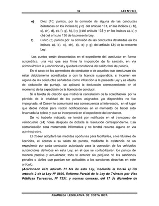 52 LEY Nº 7331
ASAMBLEA LEGISLATIVA DE COSTA RICA
e) Diez (10) puntos, por la comisión de alguna de las conductas
detalladas en los incisos b) y c) del artículo 131, en los incisos a), b),
c), ch), d), e), f), g), h), i) y j) del artículo 133 y en los incisos a), b) y
ch) del artículo 136 de la presente Ley.
f) Cinco (5) puntos por la comisión de las conductas detalladas en los
incisos a), b), c), ch), d), e) y g) del artículo 134 de la presente
Ley.
Los puntos serán descontados en el expediente del conductor en forma
automática, una vez que sea firme la imposición de la sanción, en vía
administrativa o jurisdiccional y quedará constancia del saldo final de puntos.
En el caso de los aprendices de conductor o de aquellos que conduzcan sin
estar debidamente acreditados o con la licencia suspendida, si incurren en
alguna de las conductas señaladas como infracción a la presente Ley y es objeto
de deducción de puntaje, se aplicará la deducción correspondiente en el
momento de la expedición de la licencia de conducir.
Si la boleta de citación que motivó la cancelación de la acreditación por la
pérdida de la totalidad de los puntos asignados y/o disponibles no fue
impugnada, el Cosevi le comunicará esa consecuencia al interesado, en el lugar
que debió indicar para recibir notificaciones en el momento de haber sido
levantada la boleta y que se incorporará en el expediente del conductor.
De no haberlo indicado, se tendrá por notificado en el transcurso de
veinticuatro (24) horas después de dictada la resolución correspondiente. Esa
comunicación será meramente informativa y no tendrá recurso alguno en vía
administrativa.
El Cosevi adoptará las medidas oportunas para facilitarles, a los titulares de
licencias, el acceso a su saldo de puntos, mediante la existencia de un
expediente por cada conductor autorizado para la operación de los vehículos
automotores definidos en esta Ley, en el que se contabilizarán los puntos de
manera precisa y actualizada; todo lo anterior sin perjuicio de las sanciones
penales o civiles que puedan ser aplicables a las sanciones descritas en este
artículo.
(Adicionado este artículo 71 bis de esta Ley, mediante el inciso e) del
artículo 2 de la Ley Nº 8696, Reforma Parcial de la Ley de Tránsito por Vías
Públicas Terrestres, Nº 7331, y normas conexas, del 17 de diciembre de
 