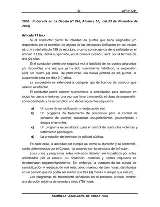 53 LEY Nº 7331
ASAMBLEA LEGISLATIVA DE COSTA RICA
2008. Publicada en La Gaceta Nº 248, Alcance 55, del 23 de diciembre de
2008)
Artículo 71 ter.-
Si el conductor pierde la totalidad de puntos que tiene asignados y/o
disponibles por la comisión de alguna de las conductas tipificadas en los incisos
a), d) y e) del artículo 130 de esta Ley, o como consecuencia de lo señalado en el
artículo 71 bis, dicha suspensión, en la primera ocasión, será por el término de
dos (2) años.
Si el conductor pierde por segunda vez la totalidad de los puntos asignados
y/o disponibles una vez que ya ha sido nuevamente habilitado, la suspensión
será por cuatro (4) años. De producirse una nueva pérdida de los puntos, la
suspensión será por diez (10) años.
La suspensión se extenderá a cualquier tipo de licencia de conducir que
ostente el infractor.
El conductor podrá obtener nuevamente la acreditación para conducir en
todos los casos anteriores, una vez que haya transcurrido el plazo de suspensión
correspondiente y haya cumplido uno de los siguientes requisitos:
a) Un curso de sensibilización y reeducación vial.
b) Un programa de tratamiento de adicciones para el control de
consumo de alcohol, sustancias estupefacientes, psicotrópicas o
drogas enervantes.
c) Un programa especializado para el control de conductas violentas y
tratamiento psicológico.
d) La prestación de servicios de utilidad pública.
En cada caso, la actividad por cumplir así como su duración y su contenido,
serán determinados por el Cosevi, de acuerdo con la conducta del infractor.
Los cursos y programas antes indicados deberán ser impartidos por entes
acreditados por el Cosevi. Su contenido, duración y demás requisitos se
determinarán reglamentariamente. Sin embargo, la duración de los cursos de
sensibilización y reeducación vial será, como máximo, de cien horas, distribuidas
en un período que no podrá ser menor que tres (3) meses ni mayor que seis (6).
Los programas de tratamiento señalados en el presente artículo tendrán
una duración máxima de setenta y cinco (75) horas.
 