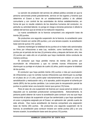54 LEY Nº 7331
ASAMBLEA LEGISLATIVA DE COSTA RICA
La sanción de prestación del servicio de utilidad pública consiste en que la
persona sancionada preste gratuitamente, servicio en los lugares y horarios que
determine el Cosevi a favor de un establecimiento público o de utilidad
comunitaria y con control de las autoridades de dichos establecimientos, en
forma tal que no resulte violatorio de los derechos humanos del conductor, no
perturbe su actividad laboral, no ponga en riesgo a terceras personas ni afecte la
calidad del servicio que se brinda en la institución respectiva.
La nueva acreditación de la licencia comportará una asignación base de
treinta (30) puntos.
De producirse una segunda suspensión de la licencia, la acreditación para
conducir iniciará con veinte (20) puntos; y en una tercera ocasión, la acreditación
base será de quince (15) puntos.
Quienes mantengan la totalidad de los puntos al no haber sido sancionados
en firme por infracciones a esta Ley, recibirán, como bonificación, cinco (5)
puntos por el período de los tres (3) primeros años y después del tercer año, tres
(3) puntos por cada año en el período que haya mantenido dicha conducta de
manera continua.
El conductor que haya perdido menos de treinta (30) puntos por
acumulación de infracciones y que no cometa nuevas infracciones que
disminuyan su puntaje en el plazo de cuatro (4) años, podrá recuperar la totalidad
de los puntos.
El conductor que haya perdido treinta (30) puntos o más por acumulación
de infracciones y que no cometa nuevas infracciones que disminuyan su puntaje
en el plazo de un (1) año, podrá optar voluntariamente por realizar un curso de
sensibilización y reeducación vial y, si lo aprueba, podrá recuperar el ochenta por
ciento (80%) de los puntos perdidos. Los cursos para la recuperación parcial de
puntos no podrán tener una duración menor que quince (15) horas.
Para el caso de una suspensión de licencia por causa penal se estará a lo
dispuesto por la autoridad jurisdiccional correspondiente. Adicionalmente, la
persona podrá obtener de nuevo la acreditación para conducir una vez que haya
transcurrido el plazo de suspensión al que fue sentenciado y que haya aprobado
el curso o programa asignado por el Cosevi, en aplicación del párrafo cuarto de
este artículo. Esa nueva acreditación de licencia comportará una asignación
base de treinta (30) puntos. De producirse una segunda suspensión de la
licencia, la acreditación para conducir iniciará con veinte puntos (20) y en una
tercera ocasión, la acreditación base será de quince (15) puntos.
 