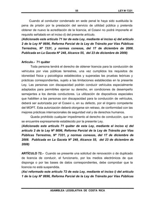 55 LEY Nº 7331
ASAMBLEA LEGISLATIVA DE COSTA RICA
Cuando al conductor condenado en sede penal le haya sido sustituida la
pena de prisión por la prestación del servicio de utilidad pública y pretenda
obtener de nuevo la acreditación de la licencia, el Cosevi no podrá imponerle el
requisito señalado en el inciso d) del presente artículo.
(Adicionado este artículo 71 ter de esta Ley, mediante el inciso e) del artículo
2 de la Ley Nº 8696, Reforma Parcial de la Ley de Tránsito por Vías Públicas
Terrestres, Nº 7331, y normas conexas, del 17 de diciembre de 2008.
Publicada en La Gaceta Nº 248, Alcance 55, del 23 de diciembre de 2008)
Artículo.- 71 quáter
Toda persona tendrá el derecho de obtener licencia para la conducción de
vehículos por vías públicas terrestres, una vez cumplidos los requisitos de
idoneidad física y psicológica establecidos y superadas las pruebas teóricas y
prácticas correspondientes, sujeto a las limitaciones establecidas en la presente
Ley. Las personas con discapacidad podrán conducir vehículos especialmente
adaptados para permitirles ejercer su derecho, en condiciones de desempeño
semejantes a los demás conductores. La utilización de dispositivos especiales
que habiliten a las personas con discapacidad para la conducción de vehículos,
deberá ser autorizada por el Cosevi o, en su defecto, por el órgano competente
del MOPT. Esta autorización deberá otorgarse sin retraso, de conformidad con las
mejores prácticas internacionales de seguridad vial y de derechos humanos.
Queda prohibido cualquier impedimento al derecho de conducción, que no
se encuentre expresamente establecido por la presente Ley.
(Adicionado este artículo 71 quáter de esta Ley, mediante el inciso e) del
artículo 2 de la Ley Nº 8696, Reforma Parcial de la Ley de Tránsito por Vías
Públicas Terrestres, Nº 7331, y normas conexas, del 17 de diciembre de
2008. Publicada en La Gaceta Nº 248, Alcance 55, del 23 de diciembre de
2008)
ARTÍCULO 72.- Cuando se presente una solicitud de renovación o de duplicado
de licencia de conducir, el funcionario, por los medios electrónicos de que
disponga o por las bases de datos correspondientes, debe comprobar que la
licencia no está suspendida.
(Así reformado este artículo 72 de esta Ley, mediante el inciso i) del artículo
1 de la Ley Nº 8696, Reforma Parcial de la Ley de Tránsito por Vías Públicas
 