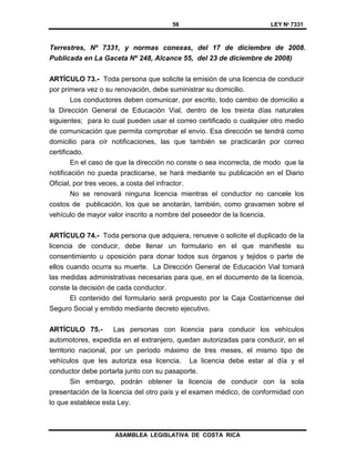 56 LEY Nº 7331
ASAMBLEA LEGISLATIVA DE COSTA RICA
Terrestres, Nº 7331, y normas conexas, del 17 de diciembre de 2008.
Publicada en La Gaceta Nº 248, Alcance 55, del 23 de diciembre de 2008)
ARTÍCULO 73.- Toda persona que solicite la emisión de una licencia de conducir
por primera vez o su renovación, debe suministrar su domicilio.
Los conductores deben comunicar, por escrito, todo cambio de domicilio a
la Dirección General de Educación Vial, dentro de los treinta días naturales
siguientes; para lo cual pueden usar el correo certificado o cualquier otro medio
de comunicación que permita comprobar el envío. Esa dirección se tendrá como
domicilio para oír notificaciones, las que también se practicarán por correo
certificado.
En el caso de que la dirección no conste o sea incorrecta, de modo que la
notificación no pueda practicarse, se hará mediante su publicación en el Diario
Oficial, por tres veces, a costa del infractor.
No se renovará ninguna licencia mientras el conductor no cancele los
costos de publicación, los que se anotarán, también, como gravamen sobre el
vehículo de mayor valor inscrito a nombre del poseedor de la licencia.
ARTÍCULO 74.- Toda persona que adquiera, renueve o solicite el duplicado de la
licencia de conducir, debe llenar un formulario en el que manifieste su
consentimiento u oposición para donar todos sus órganos y tejidos o parte de
ellos cuando ocurra su muerte. La Dirección General de Educación Vial tomará
las medidas administrativas necesarias para que, en el documento de la licencia,
conste la decisión de cada conductor.
El contenido del formulario será propuesto por la Caja Costarricense del
Seguro Social y emitido mediante decreto ejecutivo.
ARTÍCULO 75.- Las personas con licencia para conducir los vehículos
automotores, expedida en el extranjero, quedan autorizadas para conducir, en el
territorio nacional, por un período máximo de tres meses, el mismo tipo de
vehículos que les autoriza esa licencia. La licencia debe estar al día y el
conductor debe portarla junto con su pasaporte.
Sin embargo, podrán obtener la licencia de conducir con la sola
presentación de la licencia del otro país y el examen médico, de conformidad con
lo que establece esta Ley.
 