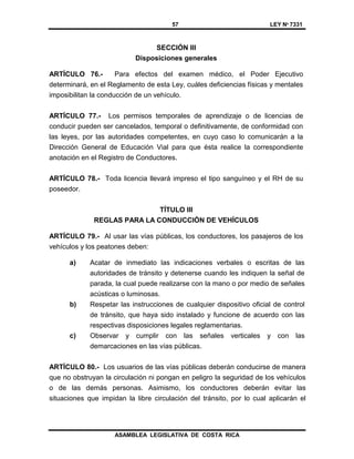 57 LEY Nº 7331
ASAMBLEA LEGISLATIVA DE COSTA RICA
SECCIÓN III
Disposiciones generales
ARTÍCULO 76.- Para efectos del examen médico, el Poder Ejecutivo
determinará, en el Reglamento de esta Ley, cuáles deficiencias físicas y mentales
imposibilitan la conducción de un vehículo.
ARTÍCULO 77.- Los permisos temporales de aprendizaje o de licencias de
conducir pueden ser cancelados, temporal o definitivamente, de conformidad con
las leyes, por las autoridades competentes, en cuyo caso lo comunicarán a la
Dirección General de Educación Vial para que ésta realice la correspondiente
anotación en el Registro de Conductores.
ARTÍCULO 78.- Toda licencia llevará impreso el tipo sanguíneo y el RH de su
poseedor.
TÍTULO III
REGLAS PARA LA CONDUCCIÓN DE VEHÍCULOS
ARTÍCULO 79.- Al usar las vías públicas, los conductores, los pasajeros de los
vehículos y los peatones deben:
a) Acatar de inmediato las indicaciones verbales o escritas de las
autoridades de tránsito y detenerse cuando les indiquen la señal de
parada, la cual puede realizarse con la mano o por medio de señales
acústicas o luminosas.
b) Respetar las instrucciones de cualquier dispositivo oficial de control
de tránsito, que haya sido instalado y funcione de acuerdo con las
respectivas disposiciones legales reglamentarias.
c) Observar y cumplir con las señales verticales y con las
demarcaciones en las vías públicas.
ARTÍCULO 80.- Los usuarios de las vías públicas deberán conducirse de manera
que no obstruyan la circulación ni pongan en peligro la seguridad de los vehículos
o de las demás personas. Asimismo, los conductores deberán evitar las
situaciones que impidan la libre circulación del tránsito, por lo cual aplicarán el
 