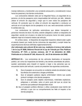 58 LEY Nº 7331
ASAMBLEA LEGISLATIVA DE COSTA RICA
manejo defensivo y mantendrán una constante precaución y consideración mutua
hacia los peatones y los demás conductores.
Los conductores deberán velar por la integridad física y la seguridad de su
persona y la de los pasajeros como responsables del vehículo; por ello, deberán
utilizar el cinturón de seguridad y exigir que lo usen todos los pasajeros del
vehículo. El conductor que no utilice el cinturón de seguridad o conduzca un
vehículo en el cual alguno de los pasajeros no lo use, será sancionado conforme
lo señala esta Ley.
Los conductores de vehículos automotores que deban transportar a
personas menores de doce (12) años, estarán obligados a utilizar un dispositivo de
seguridad, acorde con el peso y la edad de la persona menor de edad, quienes
deberán viajar en el asiento trasero del vehículo.
En ambos casos, el dispositivo de seguridad respectivo deberá estar sujeto
al asiento trasero por medio de los cinturones de seguridad y cumplir todas las
especificaciones técnicas definidas reglamentariamente.
(Así reformado este artículo 80 de esta Ley, mediante el inciso j) del artículo
1 de la Ley Nº 8696, Reforma Parcial de la Ley de Tránsito por Vías Públicas
Terrestres, Nº 7331, y normas conexas, del 17 de diciembre de 2008.
Publicada en La Gaceta Nº 248, Alcance 55, del 23 de diciembre de 2008)
ARTÍCULO 81.- Los conductores de los vehículos destinados al transporte
público, así como los inspectores de tránsito y las demás autoridades de policía,
quedan autorizados para impedir el ingreso o bajar a las personas que se
encuentren dentro del vehículo, cuando se presenten las siguientes condiciones:
1) Que el pasajero se encuentre en evidente estado de ebriedad o bajo
los efectos de sustancias o drogas prohibidas.
2) Que el pasajero padezca alguna enfermedad notoria que pueda
producir contagio a los demás pasajeros.
3) Que el pasajero porte objetos voluminosos, materiales explosivos,
peligrosos o animales, salvo el perro guía del que se sirvan las
personas que padezcan discapacidad visual.
4) Que el pasajero profiera ofensas o utilice vocabulario soez dentro del
vehículo o que con su comportamiento les falte el respeto a los
demás pasajeros.
 