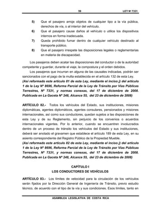 59 LEY Nº 7331
ASAMBLEA LEGISLATIVA DE COSTA RICA
5) Que el pasajero arroje objetos de cualquier tipo a la vía pública,
derechos de vía, o al interior del vehículo.
6) Que el pasajero cause daños al vehículo o utilice los dispositivos
internos en forma inadecuada.
7) Queda prohibido fumar dentro de cualquier vehículo destinado al
transporte público.
8) Que el pasajero irrespete las disposiciones legales o reglamentarias
en materia de discapacidad.
Los pasajeros deben acatar las disposiciones del conductor o de la autoridad
competente y guardar, durante el viaje, la compostura y el orden debidos.
Los pasajeros que incurran en alguna de las causales indicadas, podrán ser
sancionados con el pago de la multa establecida en el artículo 132 de esta Ley.
(Así reformado este artículo 81 de esta Ley, mediante el inciso j) del artículo
1 de la Ley Nº 8696, Reforma Parcial de la Ley de Tránsito por Vías Públicas
Terrestres, Nº 7331, y normas conexas, del 17 de diciembre de 2008.
Publicada en La Gaceta Nº 248, Alcance 55, del 23 de diciembre de 2008)
ARTÍCULO 82.- Todos los vehículos del Estado, sus instituciones, misiones
diplomáticas, agentes diplomáticos, agentes consulares, pensionados y misiones
internacionales, así como sus conductores, quedan sujetos a las disposiciones de
esta Ley y de su Reglamento, sin perjuicio de los convenios o acuerdos
internacionales vigentes. Por lo anterior, cuando se encuentren involucrados
dentro de un proceso de tránsito los vehículos del Estado y sus instituciones,
deberá ser anotado el gravamen que establece el artículo 189 de esta Ley, en su
asiento correspondiente del Registro Público de la Propiedad Mueble.
(Así reformado este artículo 82 de esta Ley, mediante el inciso j) del artículo
1 de la Ley Nº 8696, Reforma Parcial de la Ley de Tránsito por Vías Públicas
Terrestres, Nº 7331, y normas conexas, del 17 de diciembre de 2008.
Publicada en La Gaceta Nº 248, Alcance 55, del 23 de diciembre de 2008)
CAPÍTULO I
LOS CONDUCTORES DE VEHÍCULOS
ARTÍCULO 83.- Los límites de velocidad para la circulación de los vehículos
serán fijados por la Dirección General de Ingeniería de Tránsito, previo estudio
técnico, de acuerdo con el tipo de la vía y sus condiciones. Esos límites, tanto en
 