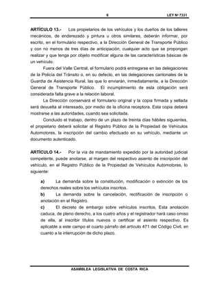 6 LEY Nº 7331
ASAMBLEA LEGISLATIVA DE COSTA RICA
ARTÍCULO 13.- Los propietarios de los vehículos y los dueños de los talleres
mecánicos, de enderezado y pintura u otros similares, deberán informar, por
escrito, en el formulario respectivo, a la Dirección General de Transporte Público
y con no menos de tres días de anticipación, cualquier acto que se propongan
realizar y que tenga por objeto modificar alguna de las características básicas de
un vehículo.
Fuera del Valle Central, el formulario podrá entregarse en las delegaciones
de la Policía del Tránsito o, en su defecto, en las delegaciones cantonales de la
Guardia de Asistencia Rural, las que lo enviarán, inmediatamente, a la Dirección
General de Transporte Público. El incumplimiento de esta obligación será
considerada falta grave a la relación laboral.
La Dirección conservará el formulario original y la copia firmada y sellada
será devuelta al interesado, por medio de la oficina receptora. Esta copia deberá
mostrarse a las autoridades, cuando sea solicitada.
Concluido el trabajo, dentro de un plazo de treinta días hábiles siguientes,
el propietario deberá solicitar al Registro Público de la Propiedad de Vehículos
Automotores, la inscripción del cambio efectuado en su vehículo, mediante un
documento autenticado.
ARTÍCULO 14.- Por la vía de mandamiento expedido por la autoridad judicial
competente, puede anotarse, al margen del respectivo asiento de inscripción del
vehículo, en el Registro Público de la Propiedad de Vehículos Automotores, lo
siguiente:
a) La demanda sobre la constitución, modificación o extinción de los
derechos reales sobre los vehículos inscritos.
b) La demanda sobre la cancelación, rectificación de inscripción o
anotación en el Registro.
c) El decreto de embargo sobre vehículos inscritos. Esta anotación
caduca, de pleno derecho, a los cuatro años y el registrador hará caso omiso
de ella, al inscribir títulos nuevos o certificar el asiento respectivo. Es
aplicable a este campo el cuarto párrafo del artículo 471 del Código Civil, en
cuanto a la interrupción de dicho plazo.
 
