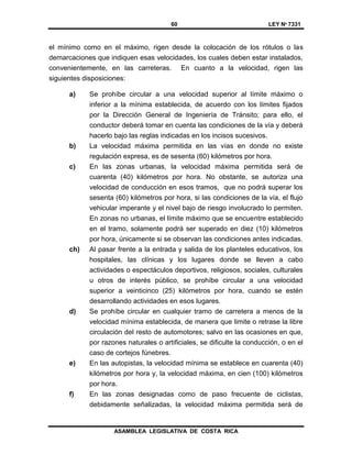 60 LEY Nº 7331
ASAMBLEA LEGISLATIVA DE COSTA RICA
el mínimo como en el máximo, rigen desde la colocación de los rótulos o las
demarcaciones que indiquen esas velocidades, los cuales deben estar instalados,
convenientemente, en las carreteras. En cuanto a la velocidad, rigen las
siguientes disposiciones:
a) Se prohíbe circular a una velocidad superior al límite máximo o
inferior a la mínima establecida, de acuerdo con los límites fijados
por la Dirección General de Ingeniería de Tránsito; para ello, el
conductor deberá tomar en cuenta las condiciones de la vía y deberá
hacerlo bajo las reglas indicadas en los incisos sucesivos.
b) La velocidad máxima permitida en las vías en donde no existe
regulación expresa, es de sesenta (60) kilómetros por hora.
c) En las zonas urbanas, la velocidad máxima permitida será de
cuarenta (40) kilómetros por hora. No obstante, se autoriza una
velocidad de conducción en esos tramos, que no podrá superar los
sesenta (60) kilómetros por hora, si las condiciones de la vía, el flujo
vehicular imperante y el nivel bajo de riesgo involucrado lo permiten.
En zonas no urbanas, el límite máximo que se encuentre establecido
en el tramo, solamente podrá ser superado en diez (10) kilómetros
por hora, únicamente si se observan las condiciones antes indicadas.
ch) Al pasar frente a la entrada y salida de los planteles educativos, los
hospitales, las clínicas y los lugares donde se lleven a cabo
actividades o espectáculos deportivos, religiosos, sociales, culturales
u otros de interés público, se prohíbe circular a una velocidad
superior a veinticinco (25) kilómetros por hora, cuando se estén
desarrollando actividades en esos lugares.
d) Se prohíbe circular en cualquier tramo de carretera a menos de la
velocidad mínima establecida, de manera que limite o retrase la libre
circulación del resto de automotores; salvo en las ocasiones en que,
por razones naturales o artificiales, se dificulte la conducción, o en el
caso de cortejos fúnebres.
e) En las autopistas, la velocidad mínima se establece en cuarenta (40)
kilómetros por hora y, la velocidad máxima, en cien (100) kilómetros
por hora.
f) En las zonas designadas como de paso frecuente de ciclistas,
debidamente señalizadas, la velocidad máxima permitida será de
 