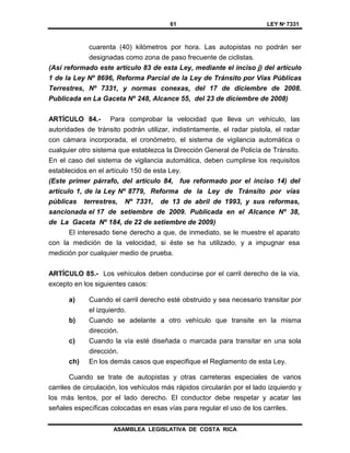 61 LEY Nº 7331
ASAMBLEA LEGISLATIVA DE COSTA RICA
cuarenta (40) kilómetros por hora. Las autopistas no podrán ser
designadas como zona de paso frecuente de ciclistas.
(Así reformado este artículo 83 de esta Ley, mediante el inciso j) del artículo
1 de la Ley Nº 8696, Reforma Parcial de la Ley de Tránsito por Vías Públicas
Terrestres, Nº 7331, y normas conexas, del 17 de diciembre de 2008.
Publicada en La Gaceta Nº 248, Alcance 55, del 23 de diciembre de 2008)
ARTÍCULO 84.- Para comprobar la velocidad que lleva un vehículo, las
autoridades de tránsito podrán utilizar, indistintamente, el radar pistola, el radar
con cámara incorporada, el cronómetro, el sistema de vigilancia automática o
cualquier otro sistema que establezca la Dirección General de Policía de Tránsito.
En el caso del sistema de vigilancia automática, deben cumplirse los requisitos
establecidos en el artículo 150 de esta Ley.
(Este primer párrafo, del artículo 84, fue reformado por el inciso 14) del
artículo 1, de la Ley Nº 8779, Reforma de la Ley de Tránsito por vías
públicas terrestres, Nº 7331, de 13 de abril de 1993, y sus reformas,
sancionada el 17 de setiembre de 2009. Publicada en el Alcance Nº 38,
de La Gaceta Nº 184, de 22 de setiembre de 2009)
El interesado tiene derecho a que, de inmediato, se le muestre el aparato
con la medición de la velocidad, si éste se ha utilizado, y a impugnar esa
medición por cualquier medio de prueba.
ARTÍCULO 85.- Los vehículos deben conducirse por el carril derecho de la vía,
excepto en los siguientes casos:
a) Cuando el carril derecho esté obstruido y sea necesario transitar por
el izquierdo.
b) Cuando se adelante a otro vehículo que transite en la misma
dirección.
c) Cuando la vía esté diseñada o marcada para transitar en una sola
dirección.
ch) En los demás casos que especifique el Reglamento de esta Ley.
Cuando se trate de autopistas y otras carreteras especiales de varios
carriles de circulación, los vehículos más rápidos circularán por el lado izquierdo y
los más lentos, por el lado derecho. El conductor debe respetar y acatar las
señales específicas colocadas en esas vías para regular el uso de los carriles.
 
