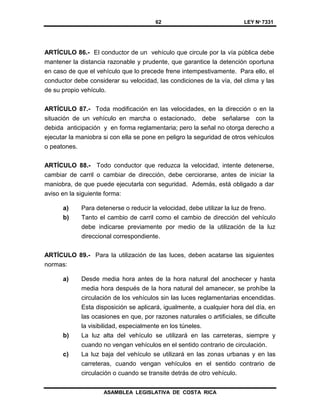 62 LEY Nº 7331
ASAMBLEA LEGISLATIVA DE COSTA RICA
ARTÍCULO 86.- El conductor de un vehículo que circule por la vía pública debe
mantener la distancia razonable y prudente, que garantice la detención oportuna
en caso de que el vehículo que lo precede frene intempestivamente. Para ello, el
conductor debe considerar su velocidad, las condiciones de la vía, del clima y las
de su propio vehículo.
ARTÍCULO 87.- Toda modificación en las velocidades, en la dirección o en la
situación de un vehículo en marcha o estacionado, debe señalarse con la
debida anticipación y en forma reglamentaria; pero la señal no otorga derecho a
ejecutar la maniobra si con ella se pone en peligro la seguridad de otros vehículos
o peatones.
ARTÍCULO 88.- Todo conductor que reduzca la velocidad, intente detenerse,
cambiar de carril o cambiar de dirección, debe cerciorarse, antes de iniciar la
maniobra, de que puede ejecutarla con seguridad. Además, está obligado a dar
aviso en la siguiente forma:
a) Para detenerse o reducir la velocidad, debe utilizar la luz de freno.
b) Tanto el cambio de carril como el cambio de dirección del vehículo
debe indicarse previamente por medio de la utilización de la luz
direccional correspondiente.
ARTÍCULO 89.- Para la utilización de las luces, deben acatarse las siguientes
normas:
a) Desde media hora antes de la hora natural del anochecer y hasta
media hora después de la hora natural del amanecer, se prohíbe la
circulación de los vehículos sin las luces reglamentarias encendidas.
Esta disposición se aplicará, igualmente, a cualquier hora del día, en
las ocasiones en que, por razones naturales o artificiales, se dificulte
la visibilidad, especialmente en los túneles.
b) La luz alta del vehículo se utilizará en las carreteras, siempre y
cuando no vengan vehículos en el sentido contrario de circulación.
c) La luz baja del vehículo se utilizará en las zonas urbanas y en las
carreteras, cuando vengan vehículos en el sentido contrario de
circulación o cuando se transite detrás de otro vehículo.
 