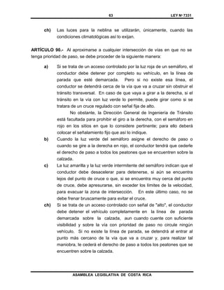63 LEY Nº 7331
ASAMBLEA LEGISLATIVA DE COSTA RICA
ch) Las luces para la neblina se utilizarán, únicamente, cuando las
condiciones climatológicas así lo exijan.
ARTÍCULO 90.- Al aproximarse a cualquier intersección de vías en que no se
tenga prioridad de paso, se debe proceder de la siguiente manera:
a) Si se trata de un acceso controlado por la luz roja de un semáforo, el
conductor debe detener por completo su vehículo, en la línea de
parada que esté demarcada. Pero si no existe esa línea, el
conductor se detendrá cerca de la vía que va a cruzar sin obstruir el
tránsito transversal. En caso de que vaya a girar a la derecha, si el
tránsito en la vía con luz verde lo permite, puede girar como si se
tratara de un cruce regulado con señal fija de alto.
No obstante, la Dirección General de Ingeniería de Tránsito
está facultada para prohibir el giro a la derecha, con el semáforo en
rojo en los sitios en que lo considere pertinente; para ello deberá
colocar el señalamiento fijo que así lo indique.
b) Cuando la luz verde del semáforo asigne el derecho de paso o
cuando se gire a la derecha en rojo, el conductor tendrá que cederle
el derecho de paso a todos los peatones que se encuentren sobre la
calzada.
c) La luz amarilla y la luz verde intermitente del semáforo indican que el
conductor debe desacelerar para detenerse, si aún se encuentra
lejos del punto de cruce o que, si se encuentra muy cerca del punto
de cruce, debe apresurarse, sin exceder los límites de la velocidad,
para evacuar la zona de intersección. En este último caso, no se
debe frenar bruscamente para evitar el cruce.
ch) Si se trata de un acceso controlado con señal de "alto", el conductor
debe detener el vehículo completamente en la línea de parada
demarcada sobre la calzada, aun cuando cuente con suficiente
visibilidad y sobre la vía con prioridad de paso no circule ningún
vehículo. Si no existe la línea de parada, se detendrá al entrar al
punto más cercano de la vía que va a cruzar y, para realizar tal
maniobra, le cederá el derecho de paso a todos los peatones que se
encuentren sobre la calzada.
 