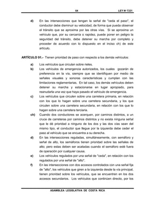 64 LEY Nº 7331
ASAMBLEA LEGISLATIVA DE COSTA RICA
d) En las intersecciones que tengan la señal de "ceda el paso", el
conductor debe disminuir su velocidad, de forma que pueda observar
el tránsito que se aproxima por las otras vías. Si se aproxima un
vehículo que, por su cercanía o rapidez, puede poner en peligro la
seguridad del tránsito, debe detener su marcha por completo y
proceder de acuerdo con lo dispuesto en el inciso ch) de este
artículo.
ARTÍCULO 91.- Tienen prioridad de paso con respecto a los demás vehículos:
a) Los vehículos que circulan sobre rieles.
b) Los vehículos de emergencia autorizados, los cuales gozarán de
preferencia en la vía, siempre que se identifiquen por medio de
señales visuales y sonoras características y cumplan con las
limitaciones reglamentarias. En tal caso, los demás vehículos deben
detener su marcha y estacionarse en lugar apropiado, para
reanudarla una vez que haya pasado el vehículo de emergencia.
c) Los vehículos que circulen sobre una carretera primaria, en relación
con los que lo hagan sobre una carretera secundaria, y los que
circulen sobre una carretera secundaria, en relación con los que lo
hagan sobre una carretera terciaria.
ch) Cuando dos conductores se acerquen, por caminos distintos, a un
cruce de carreteras por caminos distintos y no exista ninguna señal
que le dé prioridad a ninguno de los dos y las dos vías sean del
mismo tipo, el conductor que llegue por la izquierda debe ceder el
paso al vehículo que se encuentra a su derecha.
d) En las intersecciones reguladas, simultáneamente, con semáforo y
señal de alto, los semáforos tienen prioridad sobre las señales de
alto; pero estas deben ser acatadas cuando el semáforo esté fuera
de operación por cualquier causa.
e) Los vehículos regulados por una señal de "ceda", en relación con los
regulados por una señal de "alto".
f) En las intersecciones con dos accesos controlados con una señal fija
de "alto", los vehículos que giren a la izquierda desde la vía principal,
tienen prioridad sobre los vehículos, que se encuentren en los dos
accesos secundarios. Los vehículos que continúen directo, por los
 