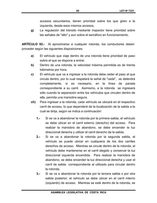65 LEY Nº 7331
ASAMBLEA LEGISLATIVA DE COSTA RICA
accesos secundarios, tienen prioridad sobre los que giren a la
izquierda, desde esos mismos accesos.
g) La regulación del tránsito mediante inspector tiene prioridad sobre
las señales de "alto" y aun sobre el semáforo en funcionamiento.
ARTÍCULO 92.- Al aproximarse a cualquier rotonda, los conductores deben
proceder según las siguientes disposiciones:
a) El vehículo que viaje dentro de una rotonda tiene prioridad de paso
sobre el que se dispone a entrar.
b) Dentro de una rotonda, la velocidad máxima permitida es de treinta
kilómetros por hora.
c) El vehículo que va a ingresar a la rotonda debe ceder el paso al que
circula dentro; por lo cual respetará la señal de "ceda", se detendrá
completamente, si es necesario, en la línea de parada
correspondiente a su carril. Asimismo, a la rotonda se ingresará
sólo cuando la separación entre los vehículos que circulen dentro de
ella, permita una maniobra segura.
ch) Para ingresar a la rotonda, cada vehículo se ubicará en el respectivo
carril de acceso, lo que dependerá de la localización de la salida a la
cual se dirija, según se indica a continuación:
1.- Si se va a abandonar la rotonda por la primera salida, el vehículo
se debe ubicar en el carril externo (derecho) del acceso. Para
realizar la maniobra de abandono, se debe encender la luz
direccional derecha y utilizar el carril derecho de la salida.
2.- Si se va a abandonar la rotonda por la segunda salida, el
vehículo se puede ubicar en cualquiera de los dos carriles
derechos de acceso. Mientras se circule dentro de la rotonda, el
vehículo debe mantenerse en el carril elegido y conservar la luz
direccional izquierda encendida. Para realizar la maniobra de
abandono, se debe encender la luz direccional derecha y usar el
carril de salida correspondiente al utilizado para circular dentro
la rotonda.
3.- Si se va a abandonar la rotonda por la tercera salida o por otra
salida posterior, el vehículo se debe ubicar en el carril interno
(izquierdo) de acceso. Mientras se esté dentro de la rotonda, se
 