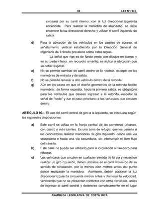66 LEY Nº 7331
ASAMBLEA LEGISLATIVA DE COSTA RICA
circulará por su carril interno, con la luz direccional izquierda
encendida. Para realizar la maniobra de abandono, se debe
encender la luz direccional derecha y utilizar el carril izquierdo de
salida.
d) Para la ubicación de los vehículos en los carriles de acceso, el
señalamiento vertical establecido por la Dirección General de
Ingeniería de Tránsito prevalece sobre estas reglas.
La señal que rige es de fondo verde con dibujos en blanco y
en su parte inferior, en recuadro amarillo, se indica la ubicación que
se debe respetar.
e) No se permite cambiar de carril dentro de la rotonda, excepto en las
maniobras de entrada y de salida.
f) No se permite rebasar a otro vehículo dentro de la rotonda.
g) Aún en los casos en que el diseño geométrico de la rotonda facilite
maniobrar, de forma expedita, hacia la primera salida, es obligatorio
para los vehículos que deseen ingresar a la rotonda, respetar la
señal de "ceda" y dar el paso prioritario a los vehículos que circulen
dentro.
ARTÍCULO 93.- El uso del carril central de giro a la izquierda, se efectuará según
las siguientes disposiciones:
a) Este carril se utiliza en la franja central de las carreteras urbanas,
con cuatro o más carriles. Es una zona de refugio, que les permite a
los conductores realizar maniobras de giro izquierdo, desde una vía
secundaria o hacia una vía secundaria, sin interrumpir el libre flujo
del tránsito.
b) Este carril no puede ser utilizado para la circulación ni tampoco para
rebasar.
c) Los vehículos que circulen en cualquier sentido de la vía y necesiten
realizar un giro izquierdo, deben ubicarse en el carril izquierdo de su
sentido de circulación, por lo menos cien metros antes del punto
donde realizarán la maniobra. Asimismo, deben accionar la luz
direccional izquierda cincuenta metros antes y disminuir la velocidad,
verificando que no se presentan conflictos con otros vehículos, antes
de ingresar al carril central y detenerse completamente en el lugar
 