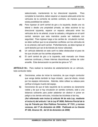 67 LEY Nº 7331
ASAMBLEA LEGISLATIVA DE COSTA RICA
seleccionado, manteniendo la luz direccional izquierda. Para
completar la maniobra, deben esperar un espacio adecuado entre los
vehículos de la corriente de sentido contrario, de manera que no
exista posibilidad de colisión.
ch) Para ingresar al carril central de giro a la izquierda, desde una vía
lateral o desde una propiedad privada, se debe accionar la luz
direccional izquierda, esperar un espacio adecuado entre los
vehículos de la vía arterial, cruzar la calzada y refugiarse en el carril
central, siempre que esta maniobra pueda ser realizada con
seguridad. Para ingresar luego a los carriles de circulación normal,
se debe verificar que no se presentan conflictos con los vehículos de
la vía arterial y del carril central. Preferiblemente, se debe ingresar al
carril derecho por ser el de tránsito de menor velocidad.
d) Un vehículo detenido en este carril no debe obstaculizar el paso de
los que circulen por los carriles adyacentes.
e) El carril central de giro a la izquierda, está marcado con líneas
externas continuas y líneas internas discontinuas, ambas de color
amarillo. Esta demarcación no permite los giros en "U".
ARTÍCULO 94.- Para realizar la maniobra de adelantamiento de un vehículo,
todo conductor debe:
a) Cerciorarse, antes de iniciar la maniobra, de que ningún conductor
que venga detrás también la haya iniciado; para tal efecto, mirará
por los espejos retrovisores. Además, debe voltear su cabeza para
verificar el ángulo muerto del espejo.
b) Cerciorarse de que el Iado izquierdo de la carretera es claramente
visible y de que si hay circulación en sentido contrario, esté a una
distancia suficiente para poder adelantar sin obstruir ni poner en
peligro a los demás vehículos, incluidas las bicicletas si las hay.
(Así reformado este inciso b) artículo 94 de esta Ley, mediante
el inciso k) del artículo 1 de la Ley Nº 8696, Reforma Parcial de la
Ley de Tránsito por Vías Públicas Terrestres, Nº 7331, y normas
conexas, del 17 de diciembre de 2008. Publicada en La Gaceta
Nº 248, Alcance 55, del 23 de diciembre de 2008)
 