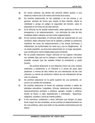 69 LEY Nº 7331
ASAMBLEA LEGISLATIVA DE COSTA RICA
a) En zonas urbanas, las llantas del vehículo deben quedar a una
distancia máxima de 0,30 metros del borde de la acera.
b) Se prohíbe estacionarlo en las calzadas o en las aceras y, en
general, ubicarlo de forma que impida el libre tránsito, afecte la
visibilidad o ponga en peligro la seguridad del tránsito, salvo lo
dispuesto en el inciso ch) de este artículo.
c) Si el vehículo ha de quedar estacionado, debe aplicarse el freno de
emergencia o de estacionamiento. Los vehículos de más de dos
toneladas deben calzarse con las cuñas reglamentarias.
ch) Si por razones especiales, el vehículo debe ser estacionado en una
carretera, debe colocarse fuera de la calzada y señalar su presencia
mediante las luces de estacionamiento y los avisos luminosos o
reflectantes, de conformidad con esta Ley y con su Reglamento. Si
no existe espaldón, se procurará estacionarlo en un lugar apropiado,
que constituya la menor peligrosidad para el tránsito.
d) No se puede estacionar ningún vehículo en los lugares marcados
con señales fijas que así lo indiquen o demarcados con una franja
amarilla, excepto que las señales limiten la prohibición a cierto
horario.
Se prohíbe estacionar a una distancia menor de cinco metros
anteriores y posteriores a un hidrante o a zonas de paso para
peatones; a menos de diez metros de una intersección de las vías
urbanas y a menos de veinticinco metros de una intersección de las
vías no urbanas.
e) Se prohíbe estacionar en la parte superior de una pendiente, en
curva o en carriles de carreteras.
f) Se prohíbe estacionar al frente de cualquier entrada o salida de
planteles educativos, hospitales, clínicas, estaciones de bomberos,
estacionamientos privados o públicos, garajes, locales o edificios
donde se lleven a cabo espectáculos o actividades deportivas,
religiosos, sociales u otros de interés público.
g) A los camiones, autobuses u otros vehículos que tengan un peso
bruto mayor de dos toneladas, se les prohíbe el estacionamiento en
las vías públicas, salvo que estén en las paradas autorizadas para tal
efecto.
 