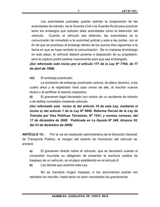 7 LEY Nº 7331
ASAMBLEA LEGISLATIVA DE COSTA RICA
Las autoridades judiciales podrán solicitar la cooperación de las
autoridades de tránsito, de la Guardia Civil o la Guardia Rural para practicar
tanto los embargos que soliciten tales autoridades como la detención del
vehículo. Cuando el vehículo sea detenido, las autoridades se lo
comunicarán de inmediato a la autoridad judicial y esta a las partes, con el
fin de que se practique el embargo dentro de los quince días siguientes a la
fecha en que se haya recibido la comunicación. De no trabarse el embargo
en este plazo, el vehículo deberá ponerse a disposición de su propietario,
pero la captura podrá pedirse nuevamente para que sea embargado.
(Así reformado este inciso por el artículo 177 de la Ley Nº 7764, de 17
de abril de 1998)
ch) El embargo practicado.
La anotación de embargo practicado caduca, de pleno derecho, a los
cuatro años y el registrador hará caso omiso de ella, al inscribir nuevos
títulos o al certificar el asiento respectivo.
d) El gravamen legal decretado con motivo de un accidente de tránsito
o de delitos cometidos mediante vehículo.
(Así reformado este inciso d) del artículo 14 de esta Ley, mediante el
inciso e) del artículo 1 de la Ley Nº 8696, Reforma Parcial de la Ley de
Tránsito por Vías Públicas Terrestres, Nº 7331, y normas conexas, del
17 de diciembre de 2008. Publicada en La Gaceta Nº 248, Alcance 55,
del 23 de diciembre de 2008)
ARTÍCULO 15.- Por la vía de resolución administrativa de la Dirección General
de Transporte Público, al margen del asiento de inscripción del vehículo se
anotará:
a) El gravamen directo sobre el vehículo, que se decretará cuando el
comprador incumpla su obligación de presentar la escritura pública de
traspaso de un vehículo, en el plazo establecido en el artículo 8.
b) Los demás que autorice esta Ley.
No se inscribirá ningún traspaso ni los documentos podrán ser
retirados sin inscribir, hasta tanto no sean cancelados los gravámenes.
 