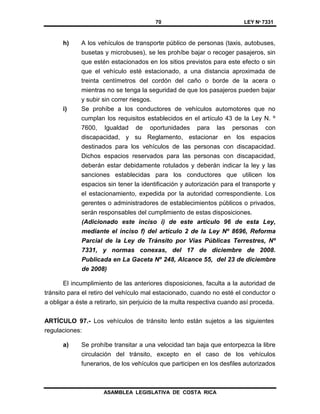 70 LEY Nº 7331
ASAMBLEA LEGISLATIVA DE COSTA RICA
h) A los vehículos de transporte público de personas (taxis, autobuses,
busetas y microbuses), se les prohíbe bajar o recoger pasajeros, sin
que estén estacionados en los sitios previstos para este efecto o sin
que el vehículo esté estacionado, a una distancia aproximada de
treinta centímetros del cordón del caño o borde de la acera o
mientras no se tenga la seguridad de que los pasajeros pueden bajar
y subir sin correr riesgos.
i) Se prohíbe a los conductores de vehículos automotores que no
cumplan los requisitos establecidos en el artículo 43 de la Ley N. º
7600, Igualdad de oportunidades para las personas con
discapacidad, y su Reglamento, estacionar en los espacios
destinados para los vehículos de las personas con discapacidad.
Dichos espacios reservados para las personas con discapacidad,
deberán estar debidamente rotulados y deberán indicar la ley y las
sanciones establecidas para los conductores que utilicen los
espacios sin tener la identificación y autorización para el transporte y
el estacionamiento, expedida por la autoridad correspondiente. Los
gerentes o administradores de establecimientos públicos o privados,
serán responsables del cumplimiento de estas disposiciones.
(Adicionado este inciso i) de este artículo 96 de esta Ley,
mediante el inciso f) del artículo 2 de la Ley Nº 8696, Reforma
Parcial de la Ley de Tránsito por Vías Públicas Terrestres, Nº
7331, y normas conexas, del 17 de diciembre de 2008.
Publicada en La Gaceta Nº 248, Alcance 55, del 23 de diciembre
de 2008)
El incumplimiento de las anteriores disposiciones, faculta a la autoridad de
tránsito para el retiro del vehículo mal estacionado, cuando no esté el conductor o
a obligar a éste a retirarlo, sin perjuicio de la multa respectiva cuando así proceda.
ARTÍCULO 97.- Los vehículos de tránsito lento están sujetos a las siguientes
regulaciones:
a) Se prohíbe transitar a una velocidad tan baja que entorpezca la libre
circulación del tránsito, excepto en el caso de los vehículos
funerarios, de los vehículos que participen en los desfiles autorizados
 